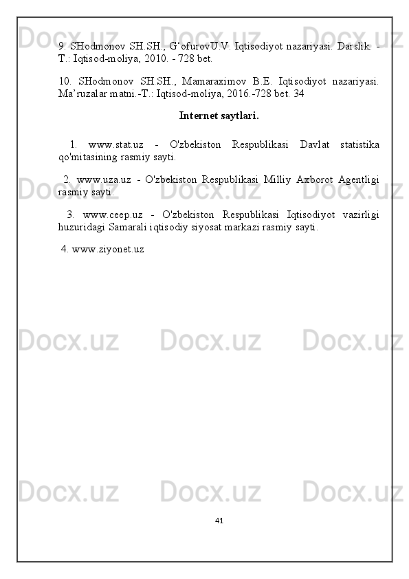 9. SHodmonov SH.SH., G‘ofurovU.V. Iqtisodiyot nazariyasi. Darslik. -
T.: Iqtisod-moliya, 2010. - 728 bet. 
10.   SHodmonov   SH.SH.,   Mamaraximov   B.E.   Iqtisodiyot   nazariyasi.
Ma’ruzalar matni.-T.: Iqtisod-moliya, 2016.-728 bet. 34
Internet saytlari.
  1.   www.stat.uz   -   O'zbekiston   Respublikasi   Davlat   statistika
qo'mitasining rasmiy sayti.
  2.   www.uza.uz   -   O'zbekiston   Respublikasi   Milliy   Axborot   Agentligi
rasmiy sayti.                                                                                              
  3.   www.ceep.uz   -   O'zbekiston   Respublikasi   Iqtisodiyot   vazirligi
huzuridagi Samarali iqtisodiy siyosat markazi rasmiy sayti.
  4. www.ziyonet.uz
41 