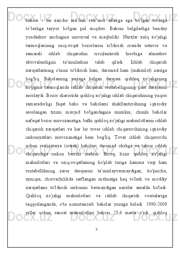 bahosi   -   bu   xaridor   ma’lum   iste’mol   sifatiga   ega   bo'lgan   tovarga
to‘lashga   tayyor   bo'lgan   pul   miqdori.   Bahoni   belgilashga   bunday
yondashuv   anchagina   universal   va   maqbuldir.   Narxlar   xalq   xo'jaligi
tarmoqlarining   oziq-ovqat   bozorlarini   to'ldirish   orasida   ustuvor   va
samarali   ishlab   chiqarishni   rivojlantirish   hisobiga   almashuv
ekvivalentligini   ta’minlashini   talab   qiladi.   Ishlab   chiqarish
xarajatlarming   o'mini   to'ldirish   ham,   daromad   ham   (mahsulot)   narxga
bog'liq.   Baholaming   yuzaga   kelgan   darajasi   qishloq   xo'jaligining
ko'pgina   tarmoqlarida   ishlab   chiqarish   rentabelligining   past   darajasini
asoslaydi. Bozor sharoitida qishloq xo'jaligi ishlab chiqarishining yuqori
samaradorligi   faqat   baho   va   baholami   shakllantirishning   iqtisodiy
asoslangan   tizimi   mavjud   bo'lgandagina   mumkin,   chunki   baholar
nafaqat bozor muvozanatiga, balki qishloq xo'jaligi mahsulotlarini ishlab
chiqarish   xarajatlari   va   har   bir   tovar   ishlab   chiqaruvchining   iqtisodiy
imkoniyatlari   muvozanatiga   ham   bog'liq.   Tovar   ishlab   chiqaruvchi
uchun   realizatsiya   (sotish)   baholari   daromad   olishga   va   takror   ishlab
chiqarishga   imkon   berishi   muhim.   Biroq,   hozir   qishloq   xo'jaligi
mahsulotlari   va   oziq-ovqatlaming   ko'plab   turiga   hamma   vaqt   ham
rentabellikning   zarur   darajasini   ta’minlayvermaydigan,   ko'pincha,
ayniqsa,   chorvachilikda   sarflangan   mehnatga   haq   to'lash   va   moddiy
xarajatlami   to'ldirish   imkonini   bermaydigan   narxlar   amalda   bo'ladi.
Qishloq   xo'jaligi   mahsulotlari   va   ishlab   chiqarish   vositalariga
taqqoslanganda,   o'ta   nomutanosib   baholar   yuzaga   keladi.   1990-2009
yillar   uchun   sanoat   mahsulotlari   bahosi   25,6   marta   o'sdi,   qishloq
5 