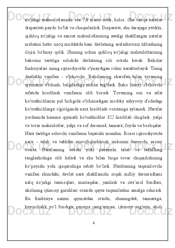 xo'jaligi   mahsulotlariniki   esa   7,8   marta   ortdi,   holos.   Shu   tariqa   narxlar
dispariteti paydo bo'ldi va chuqurlashdi. Disparitet, shu darajaga yetdiki,
qishloq   xo'jaligi  va  sanoat  mahsulotlarining  awalgi  shakllangan   narxlar
nisbatini hatto uzoq muddatda ham davlatning aralashuvisiz tiklashning
ilojisi   bo'lmay   qoldi.   Shuning   uchun   qishloq   xo'jaligi   mahsulotlarining
bahosini   tartibga   solishda   davlatning   roli   ortishi   kerak.   Baholar
funksiyalari uning iqtisodiyotda o'ynaydigan rolini xarakterlaydi. Uning
dastlabki   vazifasi   -   o'lchovchi.   Baholaming   sharofati   bilan   tovaming
qiymatini   o'lchash,   belgilashga   imkon   tug'iladi.   Baho   (narx)   o'lchovchi
sifatida   hisoblash   vazifasini   olib   boradi.   Tovaming   son   va   sifat
ko'rsatkichlarim   pul   birligida   o'lchanadigan   moddiy   ashyoviy   ifodadagi
ko'rsatkichlarga o'girilganda narx hisoblash vositasiga aylanadi. Narxlar
yordamida   hamma   qiymatli   ko'rsatkichlar   322   hisoblab   chiqiladi:   yalpi
va tovar mahsulotlar, yalpi va sof daromad, tannarx, foyda va boshqalar.
Narx tartibga soluvchi vazifasini bajarishi mumkin. Bozor iqtisodiyotida
narx   -   talab   va   taklifni   muvofiqlashtirish   imkonini   beruvchi   asosiy
vosita.   Narxlaming   ortishi   yoki   pasayishi   talab   va   taklifhing
tenglashishiga   olib   keladi   va   shu   bilan   birga   tovar   chiqaiilishining
ko‘payishi   yoki   qisqarishiga   sabab   bo‘ladi.   Narxlaming   taqsimlovchi
vazifasi   shundaki,   davlat   narx   shakllanishi   orqali   milliy   daromadlami
xalq   xo'jaligi   tarmoqlari,   mintaqalar,   jamlash   va   iste’mol   fondlari,
aholining ijtimoiy guruhlari orasida qayta taqsimlashni amalga oshiradi.
Bu   fiinktsiya   naixni   qiymatdan   ortishi,   shuningdek,   tannarxga,
keyinchalik   yo‘l   fondiga,   pensiya   jamg'armasi,   ijtimoiy   sug'urta,   aholi
6 