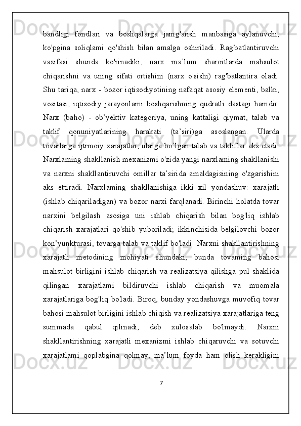 bandligi   fondlari   va   boshqalarga   jamg'arish   manbasiga   aylanuvchi,
ko'pgina   soliqlami   qo'shish   bilan   amalga   oshiriladi.   Rag'batlantiruvchi
vazifasi   shunda   ko'rinadiki,   narx   ma’lum   sharoitlarda   mahsulot
chiqarishni   va   uning   sifati   ortishini   (narx   o'sishi)   rag'batlantira   oladi.
Shu tariqa, narx - bozor iqtisodiyotining  nafaqat asosiy elementi, balki,
vositasi,   iqtisodiy   jarayonlami   boshqarishning   qudratli   dastagi   hamdir.
Narx   (baho)   -   ob’yektiv   kategoriya,   uning   kattaligi   qiymat,   talab   va
taklif   qonuniyatlarining   harakati   (ta’siri)ga   asoslangan.   Ularda
tovarlarga ijtimoiy xarajatlar, ularga bo’lgan talab va takliflar aks etadi.
Narxlaming shakllanish mexanizmi o'zida yangi narxlaming shakllanishi
va   narxni   shakllantiruvchi   omillar   ta’sirida   amaldagisining   o'zgarishini
aks   ettiradi.   Narxlaming   shakllanishiga   ikki   xil   yondashuv:   xarajatli
(ishlab chiqariladigan) va bozor narxi farqlanadi. Birinchi holatda tovar
narxini   belgilash   asosiga   uni   ishlab   chiqarish   bilan   bog'liq   ishlab
chiqarish   xarajatlari   qo'shib   yuboriladi;   ikkinchisida   belgilovchi   bozor
kon’yunkturasi, tovarga talab va taklif bo'ladi. Narxni shakllantirishning
xarajatli   metodining   mohiyati   shundaki,   bunda   tovaming   bahosi
mahsulot   birligini   ishlab   chiqarish   va   realizatsiya   qilishga   pul   shaklida
qilingan   xarajatlami   bildiruvchi   ishlab   chiqarish   va   muomala
xarajatlariga  bog'liq bo'ladi. Biroq, bunday yondashuvga muvofiq tovar
bahosi mahsulot birligini ishlab chiqish va realizatsiya xarajatlariga teng
summada   qabul   qilinadi,   deb   xulosalab   bo'lmaydi.   Narxni
shakllantirishning   xarajatli   mexanizmi   ishlab   chiqaruvchi   va   sotuvchi
xarajatlami   qoplabgina   qolmay,   ma’lum   foyda   ham   olish   kerakligini
7 