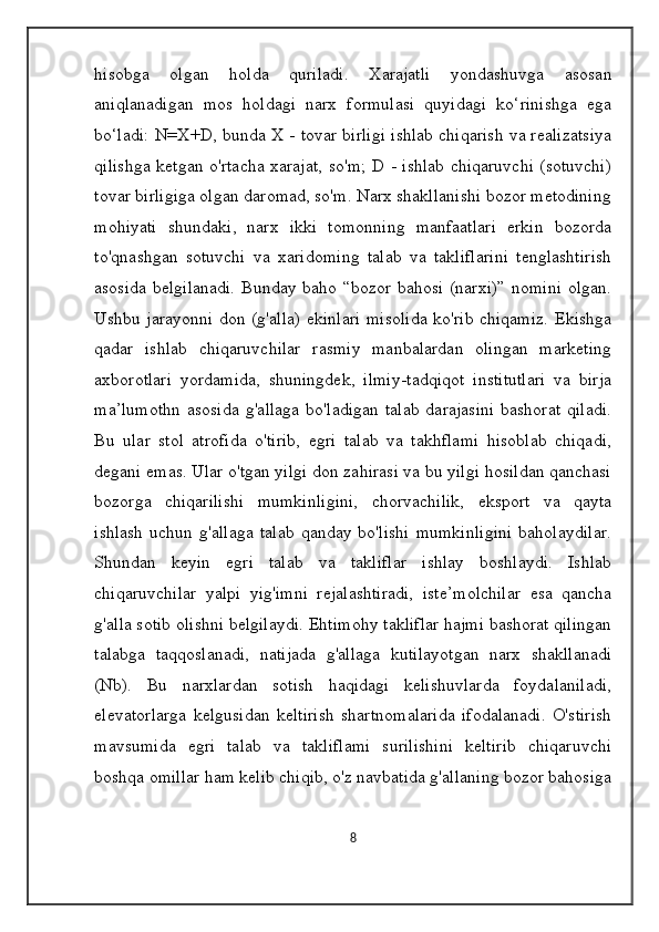 hisobga   olgan   holda   quriladi.   Xarajatli   yondashuvga   asosan
aniqlanadigan   mos   holdagi   narx   formulasi   quyidagi   ko‘rinishga   ega
bo‘ladi: N=X+D, bunda X - tovar birligi ishlab chiqarish va realizatsiya
qilishga ketgan o'rtacha xarajat, so'm; D - ishlab chiqaruvchi (sotuvchi)
tovar birligiga olgan daromad, so'm. Narx shakllanishi bozor metodining
mohiyati   shundaki,   narx   ikki   tomonning   manfaatlari   erkin   bozorda
to'qnashgan   sotuvchi   va   xaridoming   talab   va   takliflarini   tenglashtirish
asosida belgilanadi.  Bunday baho “bozor bahosi (narxi)” nomini olgan.
Ushbu jarayonni don (g'alla) ekinlari misolida ko'rib chiqamiz. Ekishga
qadar   ishlab   chiqaruvchilar   rasmiy   manbalardan   olingan   marketing
axborotlari   yordamida,   shuningdek,   ilmiy-tadqiqot   institutlari   va   birja
ma’lumothn  asosida   g'allaga   bo'ladigan  talab  darajasini   bashorat  qiladi.
Bu   ular   stol   atrofida   o'tirib,   egri   talab   va   takhflami   hisoblab   chiqadi,
degani emas. Ular o'tgan yilgi don zahirasi va bu yilgi hosildan qanchasi
bozorga   chiqarilishi   mumkinligini,   chorvachilik,   eksport   va   qayta
ishlash   uchun  g'allaga   talab   qanday  bo'lishi   mumkinligini   baholaydilar.
Shundan   keyin   egri   talab   va   takliflar   ishlay   boshlaydi.   Ishlab
chiqaruvchilar   yalpi   yig'imni   rejalashtiradi,   iste’molchilar   esa   qancha
g'alla sotib olishni belgilaydi. Ehtimohy takliflar hajmi bashorat qilingan
talabga   taqqoslanadi,   natijada   g'allaga   kutilayotgan   narx   shakllanadi
(Nb).   Bu   narxlardan   sotish   haqidagi   kelishuvlarda   foydalaniladi,
elevatorlarga   kelgusidan   keltirish   shartnomalarida   ifodalanadi.   O'stirish
mavsumida   egri   talab   va   takliflami   surilishini   keltirib   chiqaruvchi
boshqa omillar ham kelib chiqib, o'z navbatida g'allaning bozor bahosiga
8 