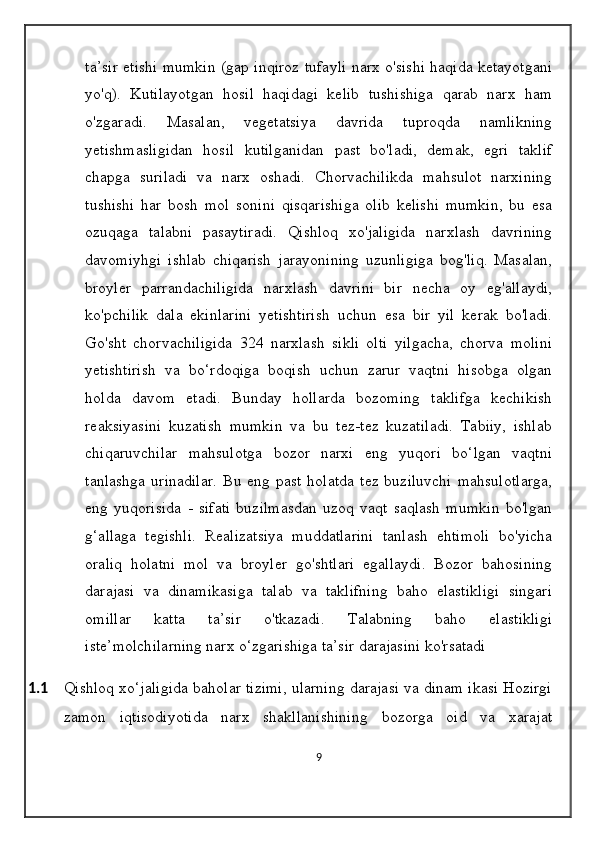 ta’sir etishi mumkin (gap inqiroz tufayli narx o'sishi haqida ketayotgani
yo'q).   Kutilayotgan   hosil   haqidagi   kelib   tushishiga   qarab   narx   ham
o'zgaradi.   Masalan,   vegetatsiya   davrida   tuproqda   namlikning
yetishmasligidan   hosil   kutilganidan   past   bo'ladi,   demak,   egri   taklif
chapga   suriladi   va   narx   oshadi.   Chorvachilikda   mahsulot   narxining
tushishi   har   bosh   mol   sonini   qisqarishiga   olib   kelishi   mumkin,   bu   esa
ozuqaga   talabni   pasaytiradi.   Qishloq   xo'jaligida   narxlash   davrining
davomiyhgi   ishlab   chiqarish   jarayonining   uzunligiga   bog'liq.   Masalan,
broyler   parrandachiligida   narxlash   davrini   bir   necha   oy   eg'allaydi,
ko'pchilik   dala   ekinlarini   yetishtirish   uchun   esa   bir   yil   kerak   bo'ladi.
Go'sht   chorvachiligida   324   narxlash   sikli   olti   yilgacha,   chorva   molini
yetishtirish   va   bo‘rdoqiga   boqish   uchun   zarur   vaqtni   hisobga   olgan
holda   davom   etadi.   Bunday   hollarda   bozoming   taklifga   kechikish
reaksiyasini   kuzatish   mumkin   va   bu   tez-tez   kuzatiladi.   Tabiiy,   ishlab
chiqaruvchilar   mahsulotga   bozor   narxi   eng   yuqori   bo‘lgan   vaqtni
tanlashga   urinadilar.   Bu  eng  past  holatda   tez  buziluvchi   mahsulotlarga,
eng   yuqorisida   -   sifati   buzilmasdan   uzoq   vaqt   saqlash   mumkin   bo'lgan
g‘allaga   tegishli.   Realizatsiya   muddatlarini   tanlash   ehtimoli   bo'yicha
oraliq   holatni   mol   va   broyler   go'shtlari   egallaydi.   Bozor   bahosining
darajasi   va   dinamikasiga   talab   va   taklifning   baho   elastikligi   singari
omillar   katta   ta’sir   o'tkazadi.   Talabning   baho   elastikligi
iste’molchilarning narx o‘zgarishiga ta’sir darajasini ko'rsatadi
1.1 Qishloq xo‘jaligida baholar tizimi, ularning darajasi va dinam ikasi Hozirgi
zamon   iqtisodiyotida   narx   shakllanishining   bozorga   oid   va   xarajat
9 