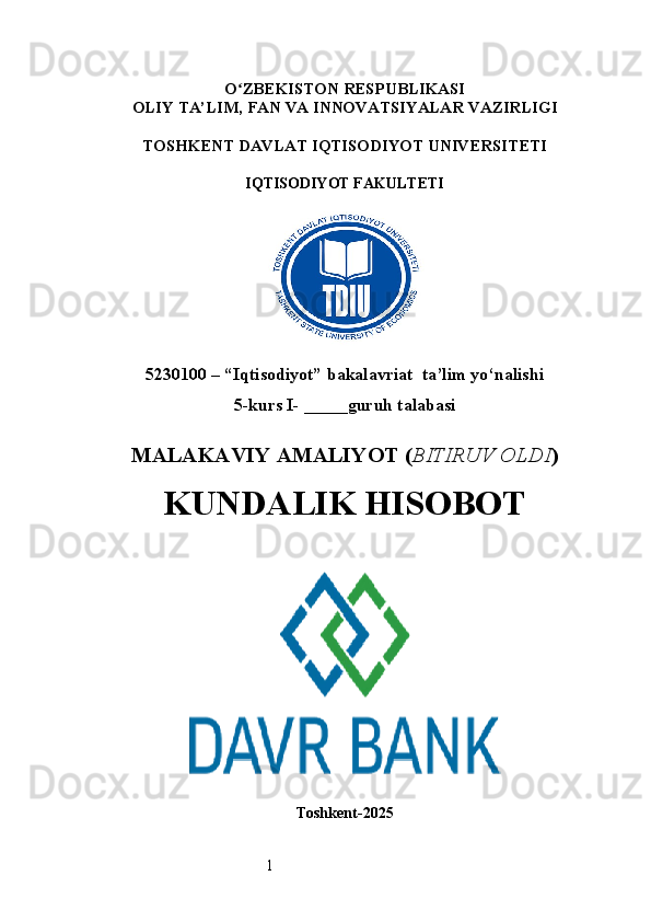1O ʻ ZBEKISTON RESPUBLIKASI
OLIY TA’LIM,  FAN VA INNOVATSIYALAR  VAZIRLIGI
TOSHKENT  DAVLAT IQTISODIYOT UNIVERSITETI
IQTISODIYOT FAKULTETI
5230100 – “Iqtisodiyot” bakalavriat  ta’lim yo‘nalishi
5 -kurs I- _____guruh talabasi 
MALAKAVIY AMALIYOT  ( BITIRUV OLDI ) 
KUNDALIK HISOBOT
Toshkent - 2025 