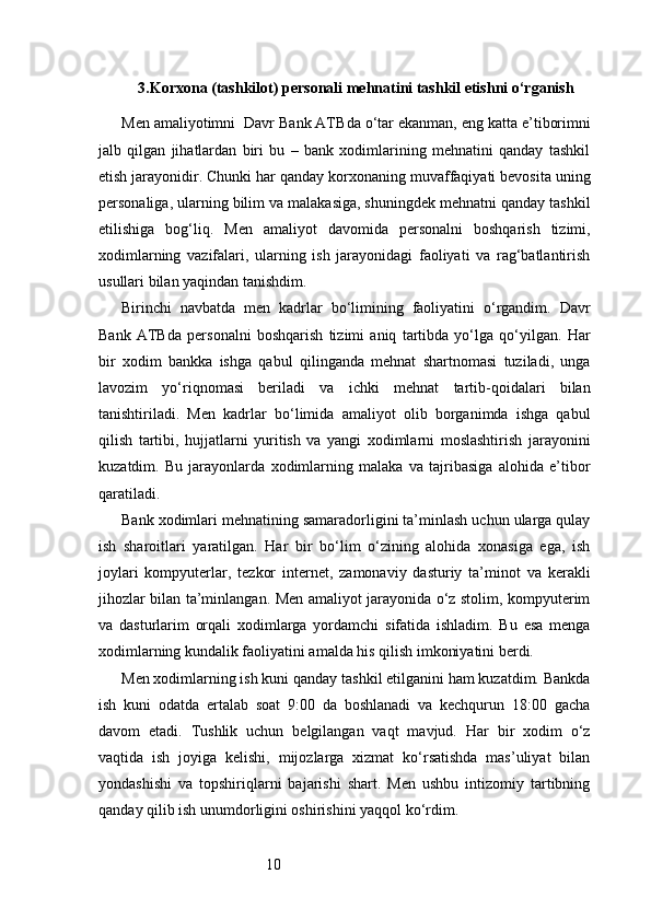 103. Korxona (tashkilot) personali mehnatini tashkil etishni o‘rganish
Men amaliyotimni    Davr Bank  ATB da o‘tar ekanman, eng katta e’tiborimni
jalb   qilgan   jihatlardan   biri   bu   –   bank   xodimlarining   mehnatini   qanday   tashkil
etish jarayonidir. Chunki har qanday korxonaning muvaffaqiyati bevosita uning
personaliga, ularning bilim va malakasiga, shuningdek mehnatni qanday tashkil
etilishiga   bog‘liq.   Men   amaliyot   davomida   personalni   boshqarish   tizimi,
xodimlarning   vazifalari,   ularning   ish   jarayonidagi   faoliyati   va   rag‘batlantirish
usullari bilan yaqindan tanishdim.
Birinchi   navbatda   men   kadrlar   bo‘limining   faoliyatini   o‘rgandim.   Davr
Bank   ATB da   personalni   boshqarish   tizimi   aniq   tartibda   yo‘lga   qo‘yilgan.   Har
bir   xodim   bankka   ishga   qabul   qilinganda   mehnat   shartnomasi   tuziladi,   unga
lavozim   yo‘riqnomasi   beriladi   va   ichki   mehnat   tartib-qoidalari   bilan
tanishtiriladi.   Men   kadrlar   bo‘limida   amaliyot   olib   borganimda   ishga   qabul
qilish   tartibi,   hujjatlarni   yuritish   va   yangi   xodimlarni   moslashtirish   jarayonini
kuzatdim.   Bu   jarayonlarda   xodimlarning   malaka   va   tajribasiga   alohida   e’tibor
qaratiladi.
Bank xodimlari mehnatining samaradorligini ta’minlash uchun ularga qulay
ish   sharoitlari   yaratilgan.   Har   bir   bo‘lim   o‘zining   alohida   xonasiga   ega,   ish
joylari   kompyuterlar,   tezkor   internet,   zamonaviy   dasturiy   ta’minot   va   kerakli
jihozlar bilan ta’minlangan. Men amaliyot jarayonida o‘z stolim, kompyuterim
va   dasturlarim   orqali   xodimlarga   yordamchi   sifatida   ishladim.   Bu   esa   menga
xodimlarning kundalik faoliyatini amalda his qilish imkoniyatini berdi.
Men xodimlarning ish kuni qanday tashkil etilganini ham kuzatdim. Bankda
ish   kuni   odatda   ertalab   soat   9:00   da   boshlanadi   va   kechqurun   18:00   gacha
davom   etadi.   Tushlik   uchun   belgilangan   vaqt   mavjud.   Har   bir   xodim   o‘z
vaqtida   ish   joyiga   kelishi,   mijozlarga   xizmat   ko‘rsatishda   mas’uliyat   bilan
yondashishi   va   topshiriqlarni   bajarishi   shart.   Men   ushbu   intizomiy   tartibning
qanday qilib ish unumdorligini oshirishini yaqqol ko‘rdim. 