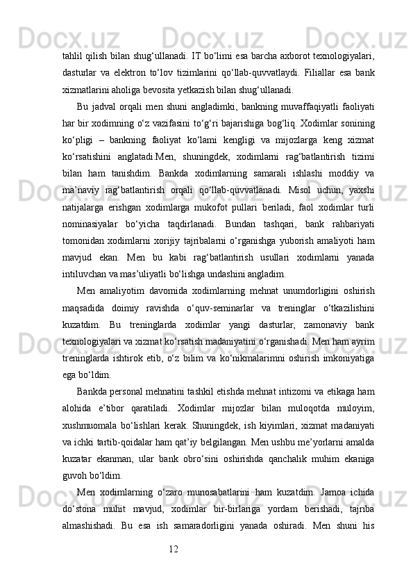 12tahlil qilish bilan shug‘ullanadi. IT bo‘limi esa barcha axborot texnologiyalari,
dasturlar   va   elektron   to‘lov   tizimlarini   qo‘llab-quvvatlaydi.   Filiallar   esa   bank
xizmatlarini aholiga bevosita yetkazish bilan shug‘ullanadi.
Bu   jadval   orqali   men   shuni   angladimki,   bankning   muvaffaqiyatli   faoliyati
har bir xodimning o‘z vazifasini to‘g‘ri bajarishiga bog‘liq. Xodimlar sonining
ko‘pligi   –   bankning   faoliyat   ko‘lami   kengligi   va   mijozlarga   keng   xizmat
ko‘rsatishini   anglatadi.Men,   shuningdek,   xodimlarni   rag‘batlantirish   tizimi
bilan   ham   tanishdim.   Bankda   xodimlarning   samarali   ishlashi   moddiy   va
ma’naviy   rag‘batlantirish   orqali   qo‘llab-quvvatlanadi.   Misol   uchun,   yaxshi
natijalarga   erishgan   xodimlarga   mukofot   pullari   beriladi,   faol   xodimlar   turli
nominasiyalar   bo‘yicha   taqdirlanadi.   Bundan   tashqari,   bank   rahbariyati
tomonidan   xodimlarni   xorijiy   tajribalarni   o‘rganishga   yuborish   amaliyoti   ham
mavjud   ekan.   Men   bu   kabi   rag‘batlantirish   usullari   xodimlarni   yanada
intiluvchan va mas’uliyatli bo‘lishga undashini angladim.
Men   amaliyotim   davomida   xodimlarning   mehnat   unumdorligini   oshirish
maqsadida   doimiy   ravishda   o‘quv-seminarlar   va   treninglar   o‘tkazilishini
kuzatdim.   Bu   treninglarda   xodimlar   yangi   dasturlar,   zamonaviy   bank
texnologiyalari va xizmat ko‘rsatish madaniyatini o‘rganishadi. Men ham ayrim
treninglarda   ishtirok   etib,   o‘z   bilim   va   ko‘nikmalarimni   oshirish   imkoniyatiga
ega bo‘ldim.
Bankda personal mehnatini tashkil etishda mehnat intizomi va etikaga ham
alohida   e’tibor   qaratiladi.   Xodimlar   mijozlar   bilan   muloqotda   muloyim,
xushmuomala   bo‘lishlari   kerak.   Shuningdek,   ish   kiyimlari,   xizmat   madaniyati
va ichki tartib-qoidalar ham qat’iy belgilangan. Men ushbu me’yorlarni amalda
kuzatar   ekanman,   ular   bank   obro‘sini   oshirishda   qanchalik   muhim   ekaniga
guvoh bo‘ldim.
Men   xodimlarning   o‘zaro   munosabatlarini   ham   kuzatdim.   Jamoa   ichida
do‘stona   muhit   mavjud,   xodimlar   bir-birlariga   yordam   berishadi,   tajriba
almashishadi.   Bu   esa   ish   samaradorligini   yanada   oshiradi.   Men   shuni   his 