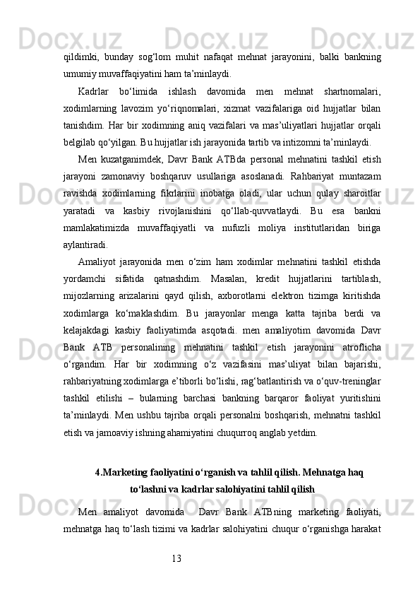 13qildimki,   bunday   sog‘lom   muhit   nafaqat   mehnat   jarayonini,   balki   bankning
umumiy muvaffaqiyatini ham ta’minlaydi.
Kadrlar   bo‘limida   ishlash   davomida   men   mehnat   shartnomalari,
xodimlarning   lavozim   yo‘riqnomalari,   xizmat   vazifalariga   oid   hujjatlar   bilan
tanishdim.   Har   bir   xodimning   aniq   vazifalari   va   mas’uliyatlari   hujjatlar   orqali
belgilab qo‘yilgan. Bu hujjatlar ish jarayonida tartib va intizomni ta’minlaydi.
Men   kuzatganimdek,   Davr   Bank   ATB da   personal   mehnatini   tashkil   etish
jarayoni   zamonaviy   boshqaruv   usullariga   asoslanadi.   Rahbariyat   muntazam
ravishda   xodimlarning   fikrlarini   inobatga   oladi,   ular   uchun   qulay   sharoitlar
yaratadi   va   kasbiy   rivojlanishini   qo‘llab-quvvatlaydi.   Bu   esa   bankni
mamlakatimizda   muvaffaqiyatli   va   nufuzli   moliya   institutlaridan   biriga
aylantiradi.
Amaliyot   jarayonida   men   o‘zim   ham   xodimlar   mehnatini   tashkil   etishda
yordamchi   sifatida   qatnashdim.   Masalan,   kredit   hujjatlarini   tartiblash,
mijozlarning   arizalarini   qayd   qilish,   axborotlarni   elektron   tizimga   kiritishda
xodimlarga   ko‘maklashdim.   Bu   jarayonlar   menga   katta   tajriba   berdi   va
kelajakdagi   kasbiy   faoliyatimda   asqotadi.   men   amaliyotim   davomida   Davr
Bank   ATB   personalining   mehnatini   tashkil   etish   jarayonini   atroflicha
o‘rgandim.   Har   bir   xodimning   o‘z   vazifasini   mas’uliyat   bilan   bajarishi,
rahbariyatning xodimlarga e’tiborli bo‘lishi, rag‘batlantirish va o‘quv-treninglar
tashkil   etilishi   –   bularning   barchasi   bankning   barqaror   faoliyat   yuritishini
ta’minlaydi.   Men   ushbu   tajriba   orqali   personalni   boshqarish,   mehnatni   tashkil
etish va jamoaviy ishning ahamiyatini chuqurroq anglab yetdim.
4. Marketing faoliyatini o‘rganish va tahlil qilish. Mehnatga haq
to‘lashni va kadrlar salohiyatini tahlil qilish
Men   amaliyot   davomida     Davr   Bank   ATB ning   marketing   faoliyati,
mehnatga haq to‘lash tizimi va kadrlar salohiyatini chuqur o‘rganishga harakat 