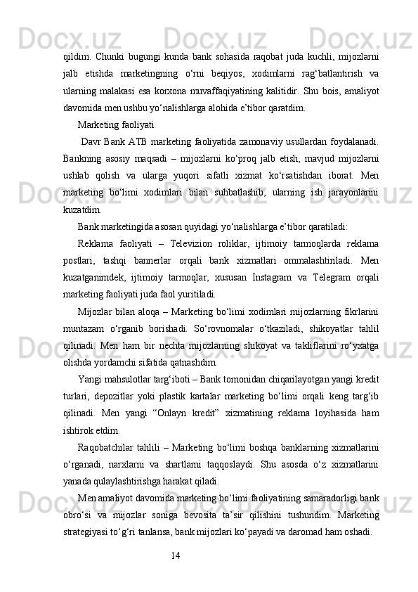14qildim.   Chunki   bugungi   kunda   bank   sohasida   raqobat   juda   kuchli,   mijozlarni
jalb   etishda   marketingning   o‘rni   beqiyos,   xodimlarni   rag‘batlantirish   va
ularning   malakasi   esa   korxona   muvaffaqiyatining   kalitidir.   Shu   bois,   amaliyot
davomida men ushbu yo‘nalishlarga alohida e’tibor qaratdim.
Marketing faoliyati
  Davr Bank   ATB   marketing faoliyatida zamonaviy usullardan foydalanadi.
Bankning   asosiy   maqsadi   –   mijozlarni   ko‘proq   jalb   etish,   mavjud   mijozlarni
ushlab   qolish   va   ularga   yuqori   sifatli   xizmat   ko‘rsatishdan   iborat.   Men
marketing   bo‘limi   xodimlari   bilan   suhbatlashib,   ularning   ish   jarayonlarini
kuzatdim.
Bank marketingida asosan quyidagi yo‘nalishlarga e’tibor qaratiladi:
Reklama   faoliyati   –   Televizion   roliklar,   ijtimoiy   tarmoqlarda   reklama
postlari,   tashqi   bannerlar   orqali   bank   xizmatlari   ommalashtiriladi.   Men
kuzatganimdek,   ijtimoiy   tarmoqlar,   xususan   Instagram   va   Telegram   orqali
marketing faoliyati juda faol yuritiladi.
Mijozlar   bilan  aloqa  –  Marketing  bo‘limi   xodimlari  mijozlarning  fikrlarini
muntazam   o‘rganib   borishadi.   So‘rovnomalar   o‘tkaziladi,   shikoyatlar   tahlil
qilinadi.   Men   ham   bir   nechta   mijozlarning   shikoyat   va   takliflarini   ro‘yxatga
olishda yordamchi sifatida qatnashdim.
Yangi mahsulotlar targ‘iboti – Bank tomonidan chiqarilayotgan yangi kredit
turlari,   depozitlar   yoki   plastik   kartalar   marketing   bo‘limi   orqali   keng   targ‘ib
qilinadi.   Men   yangi   “Onlayn   kredit”   xizmatining   reklama   loyihasida   ham
ishtirok etdim.
Raqobatchilar   tahlili   –   Marketing   bo‘limi   boshqa   banklarning   xizmatlarini
o‘rganadi,   narxlarni   va   shartlarni   taqqoslaydi.   Shu   asosda   o‘z   xizmatlarini
yanada qulaylashtirishga harakat qiladi.
Men amaliyot davomida marketing bo‘limi faoliyatining samaradorligi bank
obro‘si   va   mijozlar   soniga   bevosita   ta’sir   qilishini   tushundim.   Marketing
strategiyasi to‘g‘ri tanlansa, bank mijozlari ko‘payadi va daromad ham oshadi. 