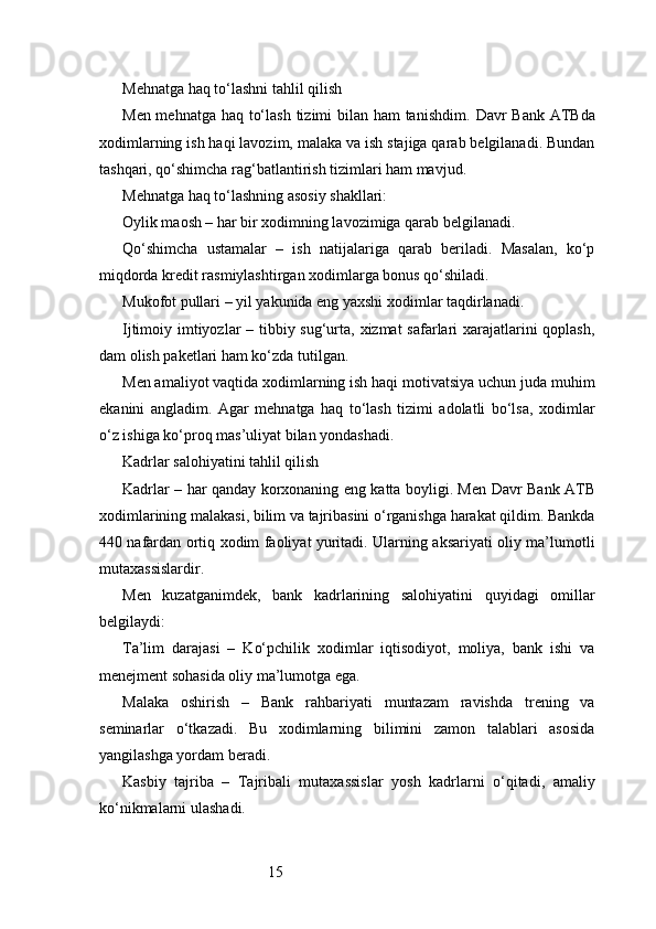 15Mehnatga haq to‘lashni tahlil qilish
Men mehnatga haq to‘lash  tizimi bilan ham tanishdim.   Davr Bank   ATB da
xodimlarning ish haqi lavozim, malaka va ish stajiga qarab belgilanadi. Bundan
tashqari, qo‘shimcha rag‘batlantirish tizimlari ham mavjud.
Mehnatga haq to‘lashning asosiy shakllari:
Oylik maosh – har bir xodimning lavozimiga qarab belgilanadi.
Qo‘shimcha   ustamalar   –   ish   natijalariga   qarab   beriladi.   Masalan,   ko‘p
miqdorda kredit rasmiylashtirgan xodimlarga bonus qo‘shiladi.
Mukofot pullari – yil yakunida eng yaxshi xodimlar taqdirlanadi.
Ijtimoiy imtiyozlar  – tibbiy sug‘urta, xizmat  safarlari xarajatlarini  qoplash,
dam olish paketlari ham ko‘zda tutilgan.
Men amaliyot vaqtida xodimlarning ish haqi motivatsiya uchun juda muhim
ekanini   angladim.   Agar   mehnatga   haq   to‘lash   tizimi   adolatli   bo‘lsa,   xodimlar
o‘z ishiga ko‘proq mas’uliyat bilan yondashadi.
Kadrlar salohiyatini tahlil qilish
Kadrlar – har qanday korxonaning eng katta boyligi. Men   Davr Bank   ATB
xodimlarining malakasi, bilim va tajribasini o‘rganishga harakat qildim. Bankda
440 nafardan ortiq xodim faoliyat yuritadi. Ularning aksariyati oliy ma’lumotli
mutaxassislardir.
Men   kuzatganimdek,   bank   kadrlarining   salohiyatini   quyidagi   omillar
belgilaydi:
Ta’lim   darajasi   –   Ko‘pchilik   xodimlar   iqtisodiyot,   moliya,   bank   ishi   va
menejment sohasida oliy ma’lumotga ega.
Malaka   oshirish   –   Bank   rahbariyati   muntazam   ravishda   trening   va
seminarlar   o‘tkazadi.   Bu   xodimlarning   bilimini   zamon   talablari   asosida
yangilashga yordam beradi.
Kasbiy   tajriba   –   Tajribali   mutaxassislar   yosh   kadrlarni   o‘qitadi,   amaliy
ko‘nikmalarni ulashadi. 
