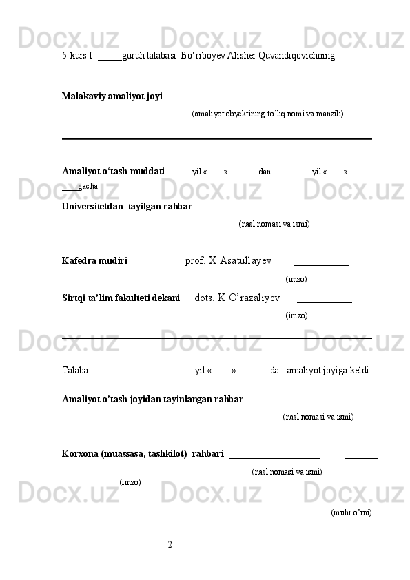 25-kurs I- _____guruh talabasi   Bo‘riboyev Alisher Quvandiqovich ning 
                                                                                                 
                     
Malakaviy amaliyot joyi    _________________________________________ 
                                                               (amaliyot obyektining to’liq nomi va manzili)
                                                                                            
Amaliyot o‘tash muddati    _____ yil «____» _______dan   ________ yil «____» 
____gacha
Universitetdan   tayilgan rahbar    __________________________________
                                              (nasl nomasi va ismi)
Kafedra mudiri                      prof. X.Asatullayev        __________
                                                                   (imzo)
Sirtqi ta’lim fakulteti dekani      dots. K.O’razaliyev      __________
                                     (imzo)
Talaba  ________________         ____ yil «____»_______da      amaliyot joyiga keldi.
                                                                     
Amaliyot o’tash joyidan tayinlangan rahbar            ____________________
                                                                                               (nasl nomasi va ismi)
Korxona (muassasa, tashkilot)   rahbari    ___________________          ______
                                                                    (nasl nomasi va ismi)
(imzo)                      
(muhr  o’rni) 