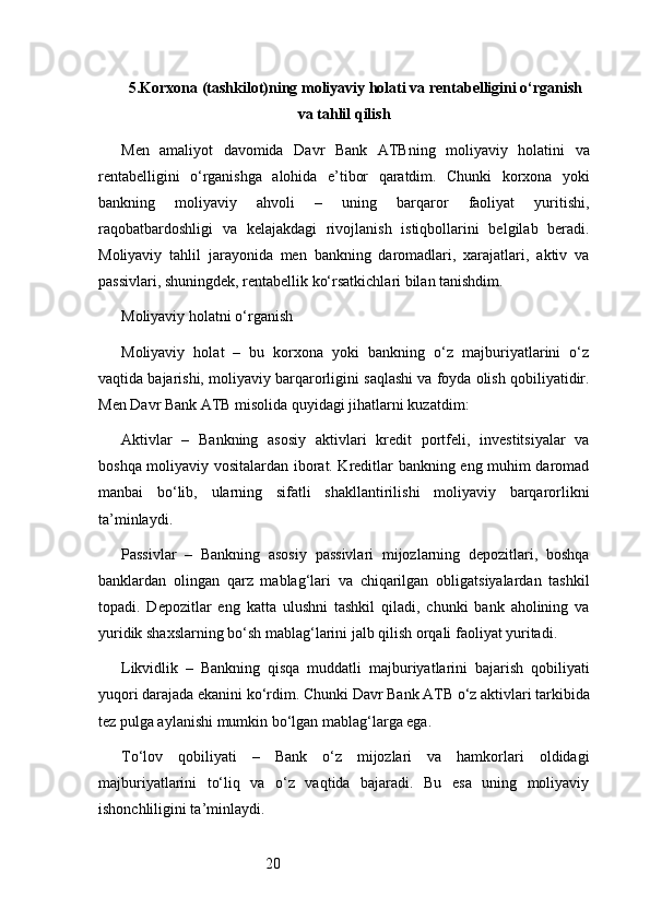 205. Korxona (tashkilot)ning moliyaviy holati va rentabelligini o‘rganish
va tahlil qilish
Men   amaliyot   davomida   Davr   Bank   ATB ning   moliyaviy   holatini   va
rentabelligini   o‘rganishga   alohida   e’tibor   qaratdim.   Chunki   korxona   yoki
bankning   moliyaviy   ahvoli   –   uning   barqaror   faoliyat   yuritishi,
raqobatbardoshligi   va   kelajakdagi   rivojlanish   istiqbollarini   belgilab   beradi.
Moliyaviy   tahlil   jarayonida   men   bankning   daromadlari,   xarajatlari,   aktiv   va
passivlari, shuningdek, rentabellik ko‘rsatkichlari bilan tanishdim.
Moliyaviy holatni o‘rganish
Moliyaviy   holat   –   bu   korxona   yoki   bankning   o‘z   majburiyatlarini   o‘z
vaqtida bajarishi, moliyaviy barqarorligini saqlashi va foyda olish qobiliyatidir.
Men  Davr Bank ATB  misolida quyidagi jihatlarni kuzatdim:
Aktivlar   –   Bankning   asosiy   aktivlari   kredit   portfeli,   investitsiyalar   va
boshqa moliyaviy vositalardan iborat. Kreditlar bankning eng muhim daromad
manbai   bo‘lib,   ularning   sifatli   shakllantirilishi   moliyaviy   barqarorlikni
ta’minlaydi.
Passivlar   –   Bankning   asosiy   passivlari   mijozlarning   depozitlari,   boshqa
banklardan   olingan   qarz   mablag‘lari   va   chiqarilgan   obligatsiyalardan   tashkil
topadi.   Depozitlar   eng   katta   ulushni   tashkil   qiladi,   chunki   bank   aholining   va
yuridik shaxslarning bo‘sh mablag‘larini jalb qilish orqali faoliyat yuritadi.
Likvidlik   –   Bankning   qisqa   muddatli   majburiyatlarini   bajarish   qobiliyati
yuqori darajada ekanini ko‘rdim. Chunki  Davr Bank ATB  o‘z aktivlari tarkibida
tez pulga aylanishi mumkin bo‘lgan mablag‘larga ega.
To‘lov   qobiliyati   –   Bank   o‘z   mijozlari   va   hamkorlari   oldidagi
majburiyatlarini   to‘liq   va   o‘z   vaqtida   bajaradi.   Bu   esa   uning   moliyaviy
ishonchliligini ta’minlaydi. 