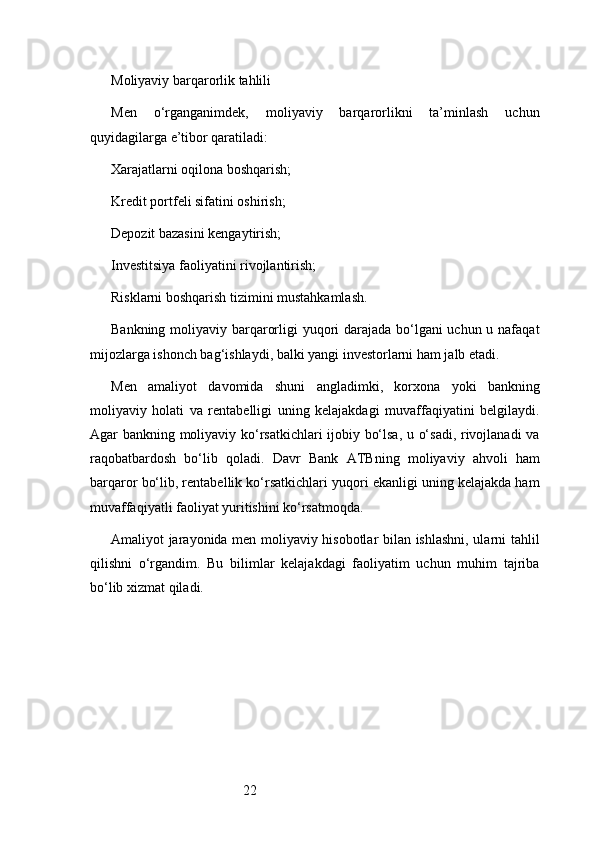 22Moliyaviy barqarorlik tahlili
Men   o‘rganganimdek,   moliyaviy   barqarorlikni   ta’minlash   uchun
quyidagilarga e’tibor qaratiladi:
Xarajatlarni oqilona boshqarish;
Kredit portfeli sifatini oshirish;
Depozit bazasini kengaytirish;
Investitsiya faoliyatini rivojlantirish;
Risklarni boshqarish tizimini mustahkamlash.
Bankning moliyaviy barqarorligi yuqori  darajada bo‘lgani  uchun u nafaqat
mijozlarga ishonch bag‘ishlaydi, balki yangi investorlarni ham jalb etadi.
Men   amaliyot   davomida   shuni   angladimki,   korxona   yoki   bankning
moliyaviy   holati   va   rentabelligi   uning   kelajakdagi   muvaffaqiyatini   belgilaydi.
Agar bankning moliyaviy ko‘rsatkichlari ijobiy bo‘lsa, u o‘sadi, rivojlanadi  va
raqobatbardosh   bo‘lib   qoladi.   Davr   Bank   ATB ning   moliyaviy   ahvoli   ham
barqaror bo‘lib, rentabellik ko‘rsatkichlari yuqori ekanligi uning kelajakda ham
muvaffaqiyatli faoliyat yuritishini ko‘rsatmoqda.
Amaliyot jarayonida men moliyaviy hisobotlar bilan ishlashni, ularni tahlil
qilishni   o‘rgandim.   Bu   bilimlar   kelajakdagi   faoliyatim   uchun   muhim   tajriba
bo‘lib xizmat qiladi. 
