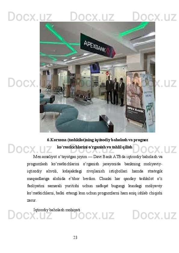 236. Korxona (tashkilot)ning iqtisodiy baholash va prognoz
ko‘rsatkichlarini o‘rganish va tahlil qilish
Men amaliyot o‘tayotgan joyim —  Davr Bank ATB da iqtisodiy baholash va
prognozlash   ko‘rsatkichlarini   o‘rganish   jarayonida   bankning   moliyaviy-
iqtisodiy   ahvoli,   kelajakdagi   rivojlanish   istiqbollari   hamda   strategik
maqsadlariga   alohida   e’tibor   berdim.   Chunki   har   qanday   tashkilot   o‘z
faoliyatini   samarali   yuritishi   uchun   nafaqat   bugungi   kundagi   moliyaviy
ko‘rsatkichlarni, balki ertangi kun uchun prognozlarni ham aniq ishlab chiqishi
zarur.
Iqtisodiy baholash mohiyati 