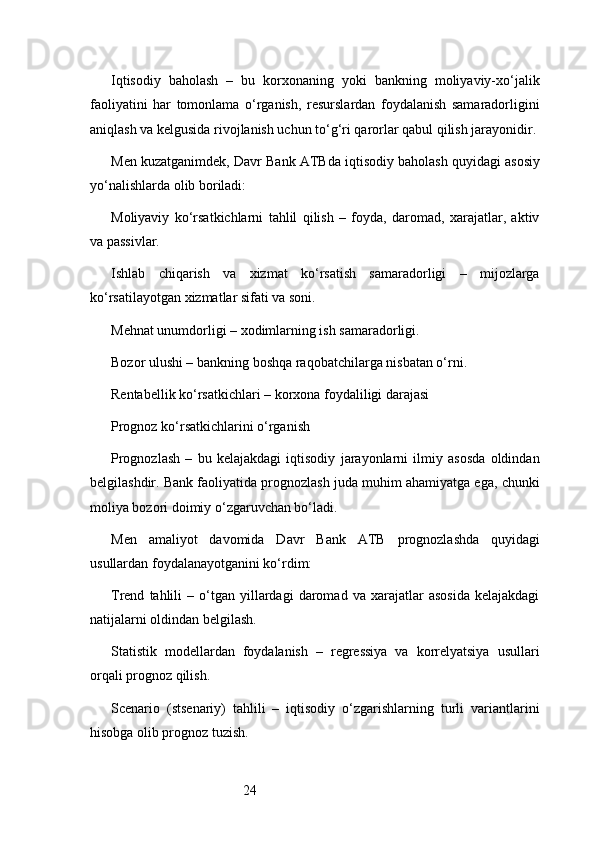 24Iqtisodiy   baholash   –   bu   korxonaning   yoki   bankning   moliyaviy-xo‘jalik
faoliyatini   har   tomonlama   o‘rganish,   resurslardan   foydalanish   samaradorligini
aniqlash va kelgusida rivojlanish uchun to‘g‘ri qarorlar qabul qilish jarayonidir.
Men kuzatganimdek,  Davr Bank ATB da iqtisodiy baholash quyidagi asosiy
yo‘nalishlarda olib boriladi:
Moliyaviy   ko‘rsatkichlarni   tahlil   qilish   –   foyda,   daromad,   xarajatlar,   aktiv
va passivlar.
Ishlab   chiqarish   va   xizmat   ko‘rsatish   samaradorligi   –   mijozlarga
ko‘rsatilayotgan xizmatlar sifati va soni.
Mehnat unumdorligi – xodimlarning ish samaradorligi.
Bozor ulushi – bankning boshqa raqobatchilarga nisbatan o‘rni.
Rentabellik ko‘rsatkichlari – korxona foydaliligi darajasi
Prognoz ko‘rsatkichlarini o‘rganish
Prognozlash   –   bu   kelajakdagi   iqtisodiy   jarayonlarni   ilmiy   asosda   oldindan
belgilashdir. Bank faoliyatida prognozlash juda muhim ahamiyatga ega, chunki
moliya bozori doimiy o‘zgaruvchan bo‘ladi.
Men   amaliyot   davomida   Davr   Bank   ATB   prognozlashda   quyidagi
usullardan foydalanayotganini ko‘rdim:
Trend   tahlili   –  o‘tgan  yillardagi   daromad   va   xarajatlar   asosida   kelajakdagi
natijalarni oldindan belgilash.
Statistik   modellardan   foydalanish   –   regressiya   va   korrelyatsiya   usullari
orqali prognoz qilish.
Scenario   (stsenariy)   tahlili   –   iqtisodiy   o‘zgarishlarning   turli   variantlarini
hisobga olib prognoz tuzish.