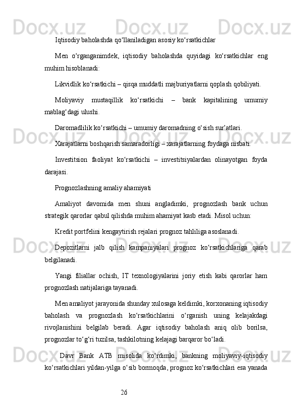 26Iqtisodiy baholashda qo‘llaniladigan asosiy ko‘rsatkichlar
Men   o‘rganganimdek,   iqtisodiy   baholashda   quyidagi   ko‘rsatkichlar   eng
muhim hisoblanadi:
Likvidlik ko‘rsatkichi – qisqa muddatli majburiyatlarni qoplash qobiliyati.
Moliyaviy   mustaqillik   ko‘rsatkichi   –   bank   kapitalining   umumiy
mablag‘dagi ulushi.
Daromadlilik ko‘rsatkichi – umumiy daromadning o‘sish sur’atlari.
Xarajatlarni boshqarish samaradorligi – xarajatlarning foydaga nisbati.
Investitsion   faoliyat   ko‘rsatkichi   –   investitsiyalardan   olinayotgan   foyda
darajasi.
Prognozlashning amaliy ahamiyati
Amaliyot   davomida   men   shuni   angladimki,   prognozlash   bank   uchun
strategik qarorlar qabul qilishda muhim ahamiyat kasb etadi. Misol uchun:
Kredit portfelini kengaytirish rejalari prognoz tahliliga asoslanadi.
Depozitlarni   jalb   qilish   kampaniyalari   prognoz   ko‘rsatkichlariga   qarab
belgilanadi.
Yangi   filiallar   ochish,   IT   texnologiyalarini   joriy   etish   kabi   qarorlar   ham
prognozlash natijalariga tayanadi.
Men amaliyot jarayonida shunday xulosaga keldimki, korxonaning iqtisodiy
baholash   va   prognozlash   ko‘rsatkichlarini   o‘rganish   uning   kelajakdagi
rivojlanishini   belgilab   beradi.   Agar   iqtisodiy   baholash   aniq   olib   borilsa,
prognozlar to‘g‘ri tuzilsa, tashkilotning kelajagi barqaror bo‘ladi.
  Davr   Bank   ATB   misolida   ko‘rdimki,   bankning   moliyaviy-iqtisodiy
ko‘rsatkichlari yildan-yilga o‘sib bormoqda, prognoz ko‘rsatkichlari esa yanada 