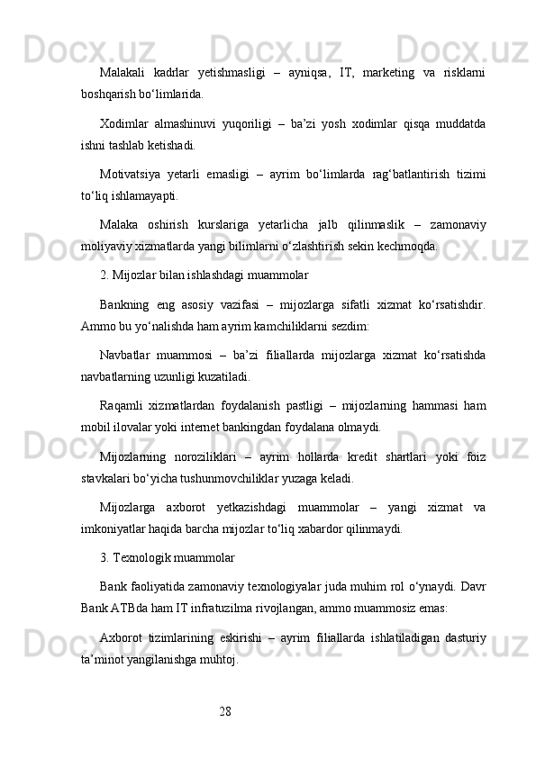 28Malakali   kadrlar   yetishmasligi   –   ayniqsa,   IT,   marketing   va   risklarni
boshqarish bo‘limlarida.
Xodimlar   almashinuvi   yuqoriligi   –   ba’zi   yosh   xodimlar   qisqa   muddatda
ishni tashlab ketishadi.
Motivatsiya   yetarli   emasligi   –   ayrim   bo‘limlarda   rag‘batlantirish   tizimi
to‘liq ishlamayapti.
Malaka   oshirish   kurslariga   yetarlicha   jalb   qilinmaslik   –   zamonaviy
moliyaviy xizmatlarda yangi bilimlarni o‘zlashtirish sekin kechmoqda.
2. Mijozlar bilan ishlashdagi muammolar
Bankning   eng   asosiy   vazifasi   –   mijozlarga   sifatli   xizmat   ko‘rsatishdir.
Ammo bu yo‘nalishda ham ayrim kamchiliklarni sezdim:
Navbatlar   muammosi   –   ba’zi   filiallarda   mijozlarga   xizmat   ko‘rsatishda
navbatlarning uzunligi kuzatiladi.
Raqamli   xizmatlardan   foydalanish   pastligi   –   mijozlarning   hammasi   ham
mobil ilovalar yoki internet bankingdan foydalana olmaydi.
Mijozlarning   noroziliklari   –   ayrim   hollarda   kredit   shartlari   yoki   foiz
stavkalari bo‘yicha tushunmovchiliklar yuzaga keladi.
Mijozlarga   axborot   yetkazishdagi   muammolar   –   yangi   xizmat   va
imkoniyatlar haqida barcha mijozlar to‘liq xabardor qilinmaydi.
3. Texnologik muammolar
Bank faoliyatida zamonaviy texnologiyalar juda muhim rol o‘ynaydi.   Davr
Bank ATB da ham IT infratuzilma rivojlangan, ammo muammosiz emas:
Axborot   tizimlarining   eskirishi   –   ayrim   filiallarda   ishlatiladigan   dasturiy
ta’minot yangilanishga muhtoj. 