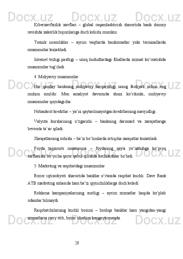 29Kiberxavfsizlik   xavflari   –   global   raqamlashtirish   sharoitida   bank   doimiy
ravishda xakerlik hujumlariga duch kelishi mumkin.
Texnik   nosozliklar   –   ayrim   vaqtlarda   bankomatlar   yoki   terminallarda
muammolar kuzatiladi.
Internet  tezligi  pastligi  –  uzoq   hududlardagi  filiallarda   xizmat   ko‘rsatishda
muammolar tug‘iladi.
4. Moliyaviy muammolar
Har   qanday   bankning   moliyaviy   barqarorligi   uning   faoliyati   uchun   eng
muhim   omildir.   Men   amaliyot   davomida   shuni   ko‘rdimki,   moliyaviy
muammolar quyidagicha:
Nobankrot kreditlar – ya’ni qaytarilmayotgan kreditlarning mavjudligi.
Valyuta   kurslarining   o‘zgarishi   –   bankning   daromad   va   xarajatlariga
bevosita ta’sir qiladi.
Xarajatlarning oshishi – ba’zi bo‘limlarda ortiqcha xarajatlar kuzatiladi.
Foyda   taqsimoti   muammosi   –   foydaning   qaysi   yo‘nalishga   ko‘proq
sarflanishi bo‘yicha qaror qabul qilishda kechikishlar bo‘ladi.
5. Marketing va raqobatdagi muammolar
Bozor   iqtisodiyoti   sharoitida   banklar   o‘rtasida   raqobat   kuchli.   Davr   Bank
ATB  marketing sohasida ham ba’zi qiyinchiliklarga duch keladi:
Reklama   kampaniyalarining   sustligi   –   ayrim   xizmatlar   haqida   ko‘plab
odamlar bilmaydi.
Raqobatchilarning   kuchli   bosimi   –   boshqa   banklar   ham   yangidan-yangi
xizmatlarni joriy etib, bozor ulushini kengaytirmoqda. 