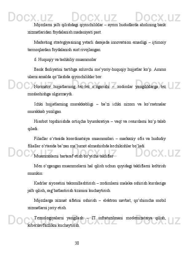 30Mijozlarni jalb qilishdagi qiyinchiliklar – ayrim hududlarda aholining bank
xizmatlaridan foydalanish madaniyati past.
Marketing  strategiyasining  yetarli   darajada  innovatsion  emasligi  –  ijtimoiy
tarmoqlardan foydalanish sust rivojlangan.
6. Huquqiy va tashkiliy muammolar
Bank  faoliyatini   tartibga   soluvchi  me’yoriy-huquqiy  hujjatlar  ko‘p.  Ammo
ularni amalda qo‘llashda qiyinchiliklar bor:
Normativ   hujjatlarning   tez-tez   o‘zgarishi   –   xodimlar   yangiliklarga   tez
moslashishga ulgurmaydi.
Ichki   hujjatlarning   murakkabligi   –   ba’zi   ichki   nizom   va   ko‘rsatmalar
murakkab yozilgan.
Hisobot topshirishda ortiqcha byurokratiya – vaqt va resurslarni ko‘p talab
qiladi.
Filiallar   o‘rtasida   koordinatsiya   muammolari   –   markaziy   ofis   va   hududiy
filiallar o‘rtasida ba’zan ma’lumot almashishda kechikishlar bo‘ladi.
Muammolarni bartaraf etish bo‘yicha takliflar
Men o‘rgangan muammolarni hal qilish uchun quyidagi takliflarni keltirish
mumkin:
Kadrlar siyosatini takomillashtirish – xodimlarni malaka oshirish kurslariga
jalb qilish, rag‘batlantirish tizimini kuchaytirish.
Mijozlarga   xizmat   sifatini   oshirish   –   elektron   navbat,   qo‘shimcha   mobil
xizmatlarni joriy etish.
Texnologiyalarni   yangilash   –   IT   infratuzilmani   modernizatsiya   qilish,
kiberxavfsizlikni kuchaytirish. 