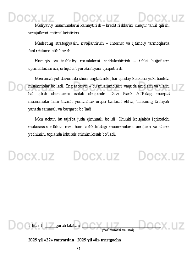 31Moliyaviy muammolarni kamaytirish – kredit risklarini chuqur tahlil qilish,
xarajatlarni optimallashtirish.
Marketing   strategiyasini   rivojlantirish   –   internet   va   ijtimoiy   tarmoqlarda
faol reklama olib borish.
Huquqiy   va   tashkiliy   masalalarni   soddalashtirish   –   ichki   hujjatlarni
optimallashtirish, ortiqcha byurokratiyani qisqartirish.
Men amaliyot davomida shuni angladimki, har qanday korxona yoki bankda
muammolar bo‘ladi. Eng asosiysi – bu muammolarni vaqtida aniqlash va ularni
hal   qilish   choralarini   ishlab   chiqishdir.   Davr   Bank   ATB dagi   mavjud
muammolar   ham   tizimli   yondashuv   orqali   bartaraf   etilsa,   bankning   faoliyati
yanada samarali va barqaror bo‘ladi.
Men   uchun   bu   tajriba   juda   qimmatli   bo‘ldi.   Chunki   kelajakda   iqtisodchi
mutaxassis   sifatida   men   ham   tashkilotdagi   muammolarni   aniqlash   va   ularni
yechimini topishda ishtirok etishim kerak bo‘ladi.
5-kurs I- _____guruh talabasi ____________________________________
                                                                               (nasl nomasi va ismi)                  
                     
2025 yil «27» yanvardan   2025 yil «8» martgacha 