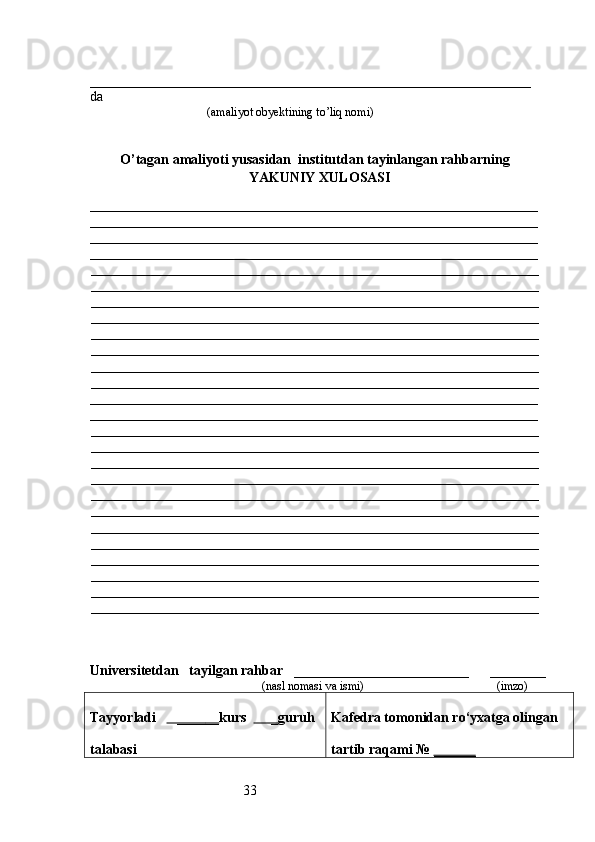 33_______________________________________________________________
da 
                                       (amaliyot obyektining to’liq nomi)
O’tagan amaliyoti yusasidan  institutdan tayinlangan rahbarning
YAKUNIY  XULOSASI
________________________________________________________________
________________________________________________________________
________________________________________________________________
________________________________________________________________
________________________________________________________________
________________________________________________________________
________________________________________________________________
________________________________________________________________
________________________________________________________________
________________________________________________________________
________________________________________________________________
________________________________________________________________
________________________________________________________________
________________________________________________________________
________________________________________________________________
________________________________________________________________
________________________________________________________________
________________________________________________________________
________________________________________________________________
________________________________________________________________
________________________________________________________________
________________________________________________________________
________________________________________________________________
________________________________________________________________
________________________________________________________________
________________________________________________________________
Universitetdan    tayilgan rahbar    _________________________      ________
                                            (nasl nomasi va ismi)                                            (imzo)
Tayyorladi       ____    __    kurs        _ guruh
talabasi  Kafedra tomonidan ro‘yxatga olingan
tartib raqami №  ______ 