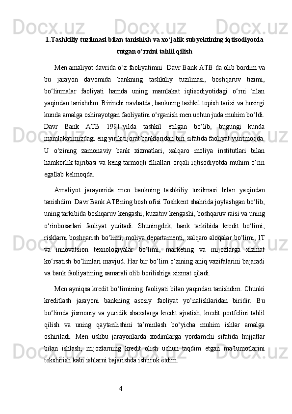 41. Tashkiliy tuzilmasi bilan tanishish va xo‘jalik subyektining iqtisodiyotda
tutgan o‘rnini tahlil qilish
Men amaliyot davrida o‘z faoliyatimni     Davr Bank   ATB   da olib bordim va
bu   jarayon   davomida   bankning   tashkiliy   tuzilmasi,   boshqaruv   tizimi,
bo‘linmalar   faoliyati   hamda   uning   mamlakat   iqtisodiyotidagi   o‘rni   bilan
yaqindan tanishdim. Birinchi navbatda, bankning tashkil topish tarixi va hozirgi
kunda amalga oshirayotgan faoliyatini o‘rganish men uchun juda muhim bo‘ldi.
Davr   Bank   ATB   1991-yilda   tashkil   etilgan   bo‘lib,   bugungi   kunda
mamlakatimizdagi eng yirik tijorat banklaridan biri sifatida faoliyat yuritmoqda.
U   o‘zining   zamonaviy   bank   xizmatlari,   xalqaro   moliya   institutlari   bilan
hamkorlik tajribasi va keng tarmoqli filiallari orqali iqtisodiyotda muhim o‘rin
egallab kelmoqda.
Amaliyot   jarayonida   men   bankning   tashkiliy   tuzilmasi   bilan   yaqindan
tanishdim.  Davr Bank  ATB ning bosh ofisi Toshkent shahrida joylashgan bo‘lib,
uning tarkibida boshqaruv kengashi, kuzatuv kengashi, boshqaruv raisi va uning
o‘rinbosarlari   faoliyat   yuritadi.   Shuningdek,   bank   tarkibida   kredit   bo‘limi,
risklarni boshqarish bo‘limi, moliya departamenti, xalqaro aloqalar bo‘limi, IT
va   innovatsion   texnologiyalar   bo‘limi,   marketing   va   mijozlarga   xizmat
ko‘rsatish bo‘limlari mavjud. Har bir bo‘lim o‘zining aniq vazifalarini bajaradi
va bank faoliyatining samarali olib borilishiga xizmat qiladi.
Men ayniqsa kredit bo‘limining faoliyati bilan yaqindan tanishdim. Chunki
kreditlash   jarayoni   bankning   asosiy   faoliyat   yo‘nalishlaridan   biridir.   Bu
bo‘limda   jismoniy   va   yuridik   shaxslarga   kredit   ajratish,   kredit   portfelini   tahlil
qilish   va   uning   qaytarilishini   ta’minlash   bo‘yicha   muhim   ishlar   amalga
oshiriladi.   Men   ushbu   jarayonlarda   xodimlarga   yordamchi   sifatida   hujjatlar
bilan   ishlash,   mijozlarning   kredit   olish   uchun   taqdim   etgan   ma’lumotlarini
tekshirish kabi ishlarni bajarishda ishtirok etdim.