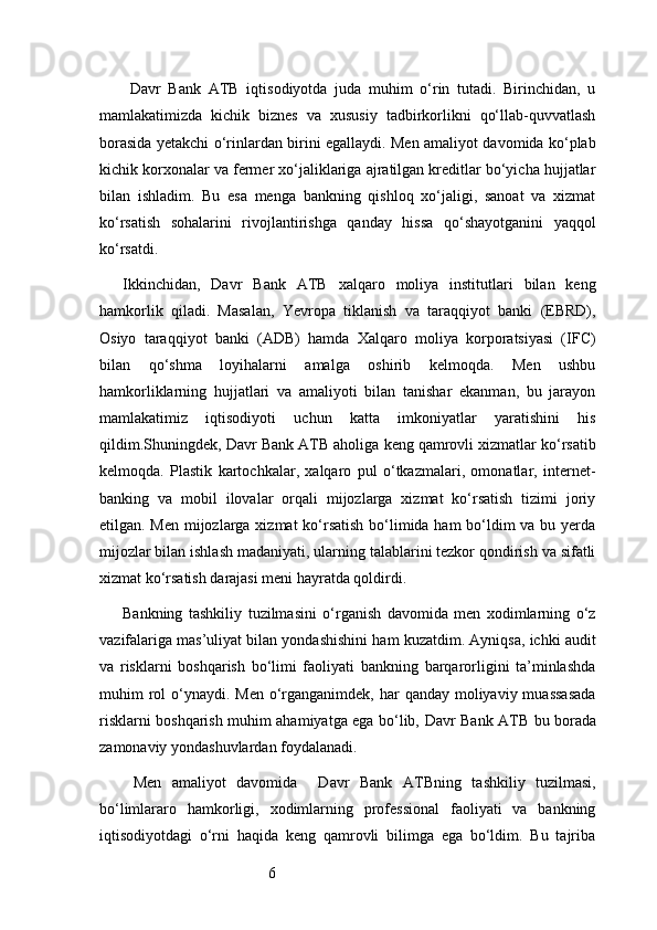 6  Davr   Bank   ATB   iqtisodiyotda   juda   muhim   o‘rin   tutadi.   Birinchidan,   u
mamlakatimizda   kichik   biznes   va   xususiy   tadbirkorlikni   qo‘llab-quvvatlash
borasida yetakchi o‘rinlardan birini egallaydi. Men amaliyot davomida ko‘plab
kichik korxonalar va fermer xo‘jaliklariga ajratilgan kreditlar bo‘yicha hujjatlar
bilan   ishladim.   Bu   esa   menga   bankning   qishloq   xo‘jaligi,   sanoat   va   xizmat
ko‘rsatish   sohalarini   rivojlantirishga   qanday   hissa   qo‘shayotganini   yaqqol
ko‘rsatdi.
Ikkinchidan,   Davr   Bank   ATB   xalqaro   moliya   institutlari   bilan   keng
hamkorlik   qiladi.   Masalan,   Yevropa   tiklanish   va   taraqqiyot   banki   (EBRD),
Osiyo   taraqqiyot   banki   (ADB)   hamda   Xalqaro   moliya   korporatsiyasi   (IFC)
bilan   qo‘shma   loyihalarni   amalga   oshirib   kelmoqda.   Men   ushbu
hamkorliklarning   hujjatlari   va   amaliyoti   bilan   tanishar   ekanman,   bu   jarayon
mamlakatimiz   iqtisodiyoti   uchun   katta   imkoniyatlar   yaratishini   his
qildim.Shuningdek,  Davr Bank  ATB  aholiga keng qamrovli xizmatlar ko‘rsatib
kelmoqda.   Plastik   kartochkalar,   xalqaro   pul   o‘tkazmalari,   omonatlar,   internet-
banking   va   mobil   ilovalar   orqali   mijozlarga   xizmat   ko‘rsatish   tizimi   joriy
etilgan. Men mijozlarga xizmat  ko‘rsatish bo‘limida ham  bo‘ldim  va bu yerda
mijozlar bilan ishlash madaniyati, ularning talablarini tezkor qondirish va sifatli
xizmat ko‘rsatish darajasi meni hayratda qoldirdi.
Bankning   tashkiliy   tuzilmasini   o‘rganish   davomida   men   xodimlarning   o‘z
vazifalariga mas’uliyat bilan yondashishini ham kuzatdim. Ayniqsa, ichki audit
va   risklarni   boshqarish   bo‘limi   faoliyati   bankning   barqarorligini   ta’minlashda
muhim  rol  o‘ynaydi. Men o‘rganganimdek, har  qanday moliyaviy muassasada
risklarni boshqarish muhim ahamiyatga ega bo‘lib,   Davr Bank   ATB   bu borada
zamonaviy yondashuvlardan foydalanadi.
  Men   amaliyot   davomida     Davr   Bank   ATB ning   tashkiliy   tuzilmasi,
bo‘limlararo   hamkorligi,   xodimlarning   professional   faoliyati   va   bankning
iqtisodiyotdagi   o‘rni   haqida   keng   qamrovli   bilimga   ega   bo‘ldim.   Bu   tajriba 