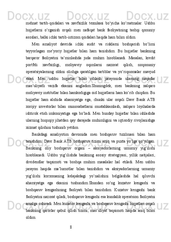 8mehnat   tartib-qoidalari   va   xavfsizlik   texnikasi   bo‘yicha   ko‘rsatmalar.   Ushbu
hujjatlarni   o‘rganish   orqali   men   nafaqat   bank   faoliyatining   tashqi   qonuniy
asoslari, balki ichki tartib-intizom qoidalari haqida ham bilim oldim.
Men   amaliyot   davrida   ichki   audit   va   risklarni   boshqarish   bo‘limi
tayyorlagan   me’yoriy   hujjatlar   bilan   ham   tanishdim.   Bu   hujjatlar   bankning
barqaror   faoliyatini   ta’minlashda   juda   muhim   hisoblanadi.   Masalan,   kredit
portfeli   xavfsizligi,   moliyaviy   oqimlarni   nazorat   qilish,   noqonuniy
operatsiyalarning   oldini   olishga   qaratilgan   tartiblar   va   yo‘riqnomalar   mavjud
ekan.   Men   ushbu   hujjatlar   bilan   ishlash   jarayonida   ularning   naqadar
mas’uliyatli   vazifa   ekanini   angladim.Shuningdek,   men   bankning   xalqaro
moliyaviy institutlar bilan hamkorligiga oid hujjatlarni ham ko‘rib chiqdim. Bu
hujjatlar   ham   alohida   ahamiyatga   ega,   chunki   ular   orqali   Davr   Bank   ATB
xorijiy   investorlar   bilan   munosabatlarni   mustahkamlash,   xalqaro   loyihalarda
ishtirok   etish   imkoniyatiga   ega   bo‘ladi.   Men   bunday   hujjatlar   bilan   ishlashda
ularning  huquqiy  jihatdan  qay   darajada   muhimligini  va  iqtisodiy  rivojlanishga
xizmat qilishini tushunib yetdim.
Bankdagi   amaliyotim   davomida   men   boshqaruv   tuzilmasi   bilan   ham
tanishdim.   Davr   Bank   ATB   boshqaruv   tizimi   aniq   va   puxta   yo‘lga   qo‘yilgan.
Bankning   oliy   boshqaruv   organi   –   aksiyadorlarning   umumiy   yig‘ilishi
hisoblanadi.   Ushbu   yig‘ilishda   bankning   asosiy   strategiyasi,   yillik   natijalari,
dividendlar   taqsimoti   va   boshqa   muhim   masalalar   hal   etiladi.   Men   ushbu
jarayon   haqida   ma’lumotlar   bilan   tanishdim   va   aksiyadorlarning   umumiy
yig‘ilishi   korxonaning   kelajakdagi   yo‘nalishini   belgilashda   hal   qiluvchi
ahamiyatga   ega   ekanini   tushundim.Shundan   so‘ng   kuzatuv   kengashi   va
boshqaruv   kengashining   faoliyati   bilan   tanishdim.   Kuzatuv   kengashi   bank
faoliyatini nazorat qiladi, boshqaruv kengashi esa kundalik operatsion faoliyatni
amalga oshiradi. Men kuzatuv kengashi va boshqaruv kengashi hujjatlari orqali
bankning   qarorlar   qabul   qilish   tizimi,   mas’uliyat   taqsimoti   haqida   aniq   bilim
oldim. 