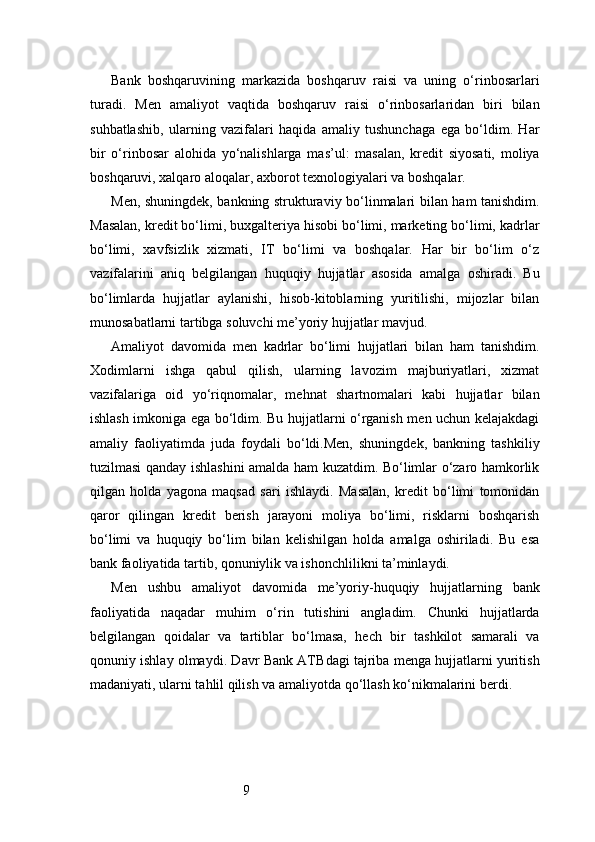 9Bank   boshqaruvining   markazida   boshqaruv   raisi   va   uning   o‘rinbosarlari
turadi.   Men   amaliyot   vaqtida   boshqaruv   raisi   o‘rinbosarlaridan   biri   bilan
suhbatlashib,   ularning   vazifalari   haqida   amaliy   tushunchaga   ega   bo‘ldim.   Har
bir   o‘rinbosar   alohida   yo‘nalishlarga   mas’ul:   masalan,   kredit   siyosati,   moliya
boshqaruvi, xalqaro aloqalar, axborot texnologiyalari va boshqalar.
Men, shuningdek, bankning strukturaviy bo‘linmalari bilan ham tanishdim.
Masalan, kredit bo‘limi, buxgalteriya hisobi bo‘limi, marketing bo‘limi, kadrlar
bo‘limi,   xavfsizlik   xizmati,   IT   bo‘limi   va   boshqalar.   Har   bir   bo‘lim   o‘z
vazifalarini   aniq   belgilangan   huquqiy   hujjatlar   asosida   amalga   oshiradi.   Bu
bo‘limlarda   hujjatlar   aylanishi,   hisob-kitoblarning   yuritilishi,   mijozlar   bilan
munosabatlarni tartibga soluvchi me’yoriy hujjatlar mavjud.
Amaliyot   davomida   men   kadrlar   bo‘limi   hujjatlari   bilan   ham   tanishdim.
Xodimlarni   ishga   qabul   qilish,   ularning   lavozim   majburiyatlari,   xizmat
vazifalariga   oid   yo‘riqnomalar,   mehnat   shartnomalari   kabi   hujjatlar   bilan
ishlash imkoniga ega bo‘ldim. Bu hujjatlarni o‘rganish men uchun kelajakdagi
amaliy   faoliyatimda   juda   foydali   bo‘ldi.Men,   shuningdek,   bankning   tashkiliy
tuzilmasi qanday ishlashini amalda ham kuzatdim. Bo‘limlar o‘zaro hamkorlik
qilgan   holda   yagona   maqsad   sari   ishlaydi.   Masalan,   kredit   bo‘limi   tomonidan
qaror   qilingan   kredit   berish   jarayoni   moliya   bo‘limi,   risklarni   boshqarish
bo‘limi   va   huquqiy   bo‘lim   bilan   kelishilgan   holda   amalga   oshiriladi.   Bu   esa
bank faoliyatida tartib, qonuniylik va ishonchlilikni ta’minlaydi.
Men   ushbu   amaliyot   davomida   me’yoriy-huquqiy   hujjatlarning   bank
faoliyatida   naqadar   muhim   o‘rin   tutishini   angladim.   Chunki   hujjatlarda
belgilangan   qoidalar   va   tartiblar   bo‘lmasa,   hech   bir   tashkilot   samarali   va
qonuniy ishlay olmaydi.  Davr Bank  ATB dagi tajriba menga hujjatlarni yuritish
madaniyati, ularni tahlil qilish va amaliyotda qo‘llash ko‘nikmalarini berdi. 
