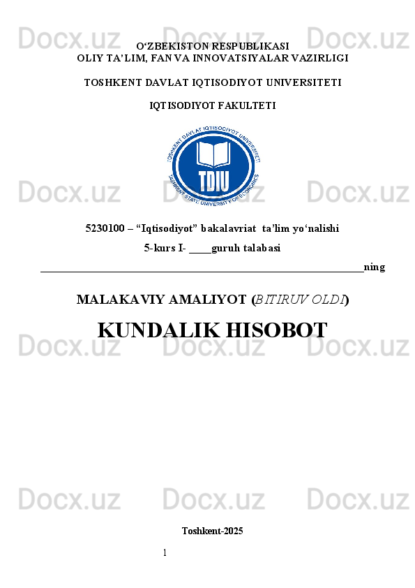 1O ʻ ZBEKISTON RESPUBLIKASI
OLIY TA’LIM,  FAN VA INNOVATSIYALAR  VAZIRLIGI
TOSHKENT  DAVLAT IQTISODIYOT UNIVERSITETI
IQTISODIYOT FAKULTETI
5230100 – “Iqtisodiyot” bakalavriat  ta’lim yo‘nalishi
5 -kurs I- ___ _guruh talabasi 
__________________________________________________________ning
MALAKAVIY AMALIYOT  ( BITIRUV OLDI ) 
KUNDALIK HISOBOT
Toshkent - 2025