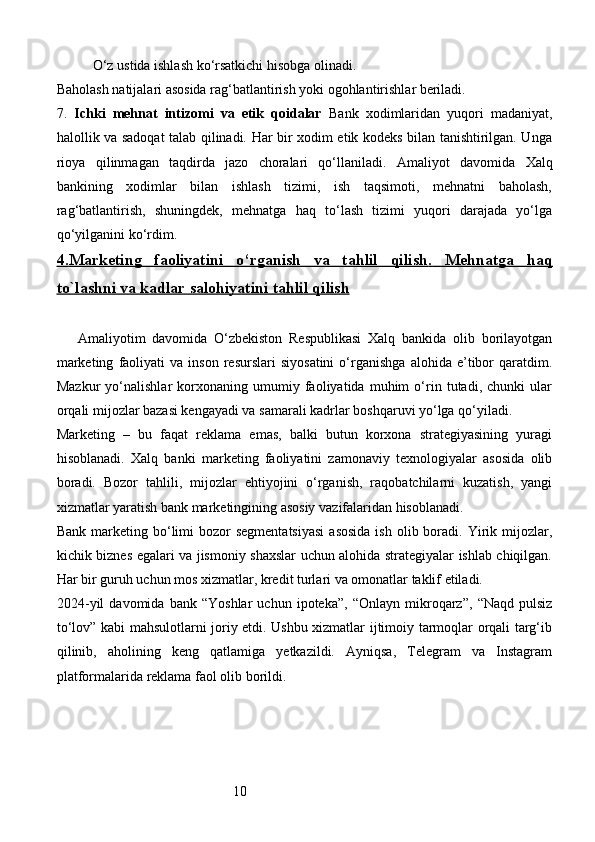 10O‘z ustida ishlash ko‘rsatkichi hisobga olinadi.
Baholash natijalari asosida rag‘batlantirish yoki ogohlantirishlar beriladi.
7.   Ichki   mehnat   intizomi   va   etik   qoidalar   Bank   xodimlaridan   yuqori   madaniyat,
halollik va sadoqat talab qilinadi. Har bir xodim etik kodeks bilan tanishtirilgan. Unga
rioya   qilinmagan   taqdirda   jazo   choralari   qo‘llaniladi.   Amaliyot   davomida   Xalq
bankining   xodimlar   bilan   ishlash   tizimi,   ish   taqsimoti,   mehnatni   baholash,
rag‘batlantirish,   shuningdek,   mehnatga   haq   to‘lash   tizimi   yuqori   darajada   yo‘lga
qo‘yilganini ko‘rdim. 
4.    Marketing   faoliyatini   o‘rganish   va   tahlil   qilish    .     Mehnatga   haq   
to`lashni va kadlar salohiyatini     tahlil qilish   
Amaliyotim   davomida   O‘zbekiston   Respublikasi   Xalq   bankida   olib   borilayotgan
marketing   faoliyati   va   inson   resurslari   siyosatini   o‘rganishga   alohida  e’tibor   qaratdim.
Mazkur   yo‘nalishlar   korxonaning   umumiy   faoliyatida   muhim   o‘rin   tutadi,   chunki   ular
orqali mijozlar bazasi kengayadi va samarali kadrlar boshqaruvi yo‘lga qo‘yiladi.
Marketing   –   bu   faqat   reklama   emas,   balki   butun   korxona   strategiyasining   yuragi
hisoblanadi.   Xalq   banki   marketing   faoliyatini   zamonaviy   texnologiyalar   asosida   olib
boradi.   Bozor   tahlili,   mijozlar   ehtiyojini   o‘rganish,   raqobatchilarni   kuzatish,   yangi
xizmatlar yaratish bank marketingining asosiy vazifalaridan hisoblanadi.
Bank  marketing bo‘limi   bozor  segmentatsiyasi  asosida  ish  olib boradi. Yirik mijozlar,
kichik biznes egalari va jismoniy shaxslar uchun alohida strategiyalar ishlab chiqilgan.
Har bir guruh uchun mos xizmatlar, kredit turlari va omonatlar taklif etiladi.
2024- yil   davomida   bank   “Yoshlar   uchun   ipoteka”,   “Onlayn   mikroqarz”,   “Naqd   pulsiz
to‘lov” kabi mahsulotlarni joriy etdi. Ushbu xizmatlar ijtimoiy tarmoqlar orqali targ‘ib
qilinib,   aholining   keng   qatlamiga   yetkazildi.   Ayniqsa,   Telegram   va   Instagram
platformalarida reklama faol olib borildi.