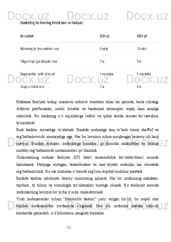 11Reklama   faoliyati   tashqi   ommaviy   axborot   vositalari   bilan   bir   qatorda,   bank   ichidagi
elektron   platformalar,   mobil   ilovalar   va   bankomat   tarmoqlari   orqali   ham   amalga
oshiriladi.   Bu   bankning   o‘z   mijozlariga   tezkor   va   qulay   tarzda   xizmat   ko‘rsatishini
ta’minlaydi.
Endi   kadrlar   siyosatiga   to‘xtalsak.   Bankda   mehnatga   haq   to‘lash   tizimi   shaffof   va
rag‘batlantiruvchi xususiyatga ega. Har bir lavozim uchun aniqlangan bazaviy ish haqi
mavjud.   Bundan   tashqari,   xodimlarga   bonuslar,   qo‘shimcha   mukofotlar   va   boshqa
moddiy rag‘batlantirish mexanizmlari qo‘llaniladi.
Xodimlarning   mehnat   faoliyati   KPI   (kalit   samaradorlik   ko‘rsatkichlari)   asosida
baholanadi.   Natijaga   erishgan,   tashabbuskor   va   mas’uliyatli   xodimlar   har   chorakda
rag‘batlantiriladi. Bu esa xodimlar o‘rtasida sog‘lom raqobat muhitini yaratadi.
Bankda   kadrlar   salohiyati   doimiy   monitoring   qilinadi.   Har   bir   xodimning   malakasi,
tajribasi,   til   bilimi   va   texnologik   ko‘nikmalari   hisobga   olinadi.   Bu   salohiyat   asosida
xodimlarning lavozim bo‘yicha o‘sishi rejalashtiriladi.
Yosh   mutaxassislar   uchun   “Mentorlik   dasturi”   joriy   etilgan   bo‘lib,   bu   orqali   ular
tajribali   mutaxassislar   yordamida   o‘rganadi.   Har   yili   xodimlar   malaka   oshirish
kurslarida qatnashib, o‘z bilimlarini yangilab boradilar.