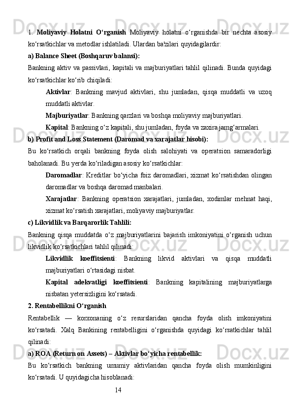 141.   Moliyaviy   Holatni   O‘rganish   Moliyaviy   holatni   o‘rganishda   bir   nechta   asosiy
ko‘rsatkichlar va metodlar ishlatiladi. Ulardan ba'zilari quyidagilardir:
a)  Balance Sheet (Boshqaruv balansi) :
Bankning aktiv va passivlari,  kapitali  va majburiyatlari  tahlil  qilinadi. Bunda quyidagi
ko‘rsatkichlar ko‘rib chiqiladi:
Aktivlar :   Bankning   mavjud   aktivlari,   shu   jumladan,   qisqa   muddatli   va   uzoq
muddatli aktivlar.
Majburiyatlar : Bankning qarzlari va boshqa moliyaviy majburiyatlari.
Kapital : Bankning o‘z kapitali, shu jumladan, foyda va zaxira jamg‘armalari.
b)  Profit and Loss Statement (Daromad va xarajatlar hisobi) :
Bu   ko‘rsatkich   orqali   bankning   foyda   olish   salohiyati   va   operatsion   samaradorligi
baholanadi. Bu yerda ko‘riladigan asosiy ko‘rsatkichlar:
Daromadlar :  Kreditlar  bo‘yicha foiz  daromadlari, xizmat  ko‘rsatishdan  olingan
daromadlar va boshqa daromad manbalari.
Xarajatlar :   Bankning   operatsion   xarajatlari,   jumladan,   xodimlar   mehnat   haqi,
xizmat ko‘rsatish xarajatlari, moliyaviy majburiyatlar.
c)  Likvidlik va Barqarorlik Tahlili :
Bankning   qisqa   muddatda   o‘z   majburiyatlarini   bajarish   imkoniyatini   o‘rganish   uchun
likvidlik ko‘rsatkichlari tahlil qilinadi:
Likvidlik   koeffitsienti :   Bankning   likvid   aktivlari   va   qisqa   muddatli
majburiyatlari o‘rtasidagi nisbat.
Kapital   adekvatligi   koeffitsienti :   Bankning   kapitalining   majburiyatlarga
nisbatan yetersizligini ko‘rsatadi.
2.  Rentabellikni O‘rganish
Rentabellik   —   korxonaning   o‘z   resurslaridan   qancha   foyda   olish   imkoniyatini
ko‘rsatadi.   Xalq   Bankining   rentabelligini   o‘rganishda   quyidagi   ko‘rsatkichlar   tahlil
qilinadi:
a)  ROA (Return on Assets) – Aktivlar bo‘yicha rentabellik :
Bu   ko‘rsatkich   bankning   umumiy   aktivlaridan   qancha   foyda   olish   mumkinligini
ko‘rsatadi. U quyidagicha hisoblanadi :