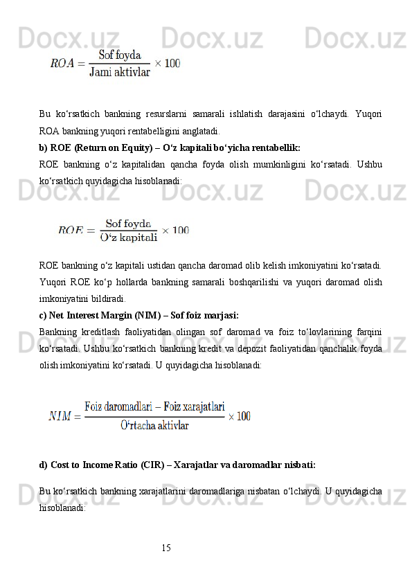 15Bu   ko‘rsatkich   bankning   resurslarni   samarali   ishlatish   darajasini   o‘lchaydi.   Yuqori
ROA bankning yuqori rentabelligini anglatadi.
b)  ROE (Return on Equity) – O‘z kapitali bo‘yicha rentabellik :
ROE   bankning   o‘z   kapitalidan   qancha   foyda   olish   mumkinligini   ko‘rsatadi.   Ushbu
ko‘rsatkich quyidagicha hisoblanadi:
ROE bankning o‘z kapitali ustidan qancha daromad olib kelish imkoniyatini ko‘rsatadi.
Yuqori   ROE   ko‘p   hollarda   bankning   samarali   boshqarilishi   va   yuqori   daromad   olish
imkoniyatini bildiradi.
c)  Net Interest Margin (NIM) – Sof foiz marjasi :
Bankning   kreditlash   faoliyatidan   olingan   sof   daromad   va   foiz   to‘lovlarining   farqini
ko‘rsatadi.  Ushbu  ko‘rsatkich   bankning kredit  va  depozit   faoliyatidan  qanchalik  foyda
olish imkoniyatini ko‘rsatadi. U quyidagicha hisoblanadi:
d)  Cost to Income Ratio (CIR) – Xarajatlar va daromadlar nisbati :
Bu ko‘rsatkich bankning xarajatlarini daromadlariga nisbatan o‘lchaydi. U quyidagicha
hisoblanadi: