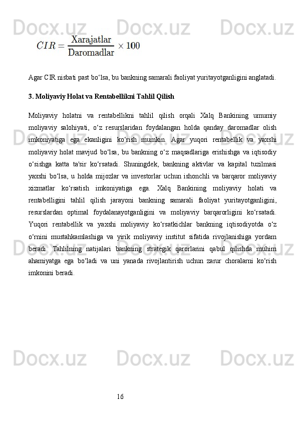 16Agar CIR nisbati past bo‘lsa, bu bankning samarali faoliyat yuritayotganligini anglatadi.
3.  Moliyaviy Holat va Rentabellikni Tahlil Qilish
Moliyaviy   holatni   va   rentabellikni   tahlil   qilish   orqali   Xalq   Bankining   umumiy
moliyaviy   salohiyati,   o‘z   resurslaridan   foydalangan   holda   qanday   daromadlar   olish
imkoniyatiga   ega   ekanligini   ko‘rish   mumkin.   Agar   yuqori   rentabellik   va   yaxshi
moliyaviy   holat   mavjud   bo‘lsa,   bu   bankning   o‘z   maqsadlariga   erishishga   va   iqtisodiy
o‘sishga   katta   ta'sir   ko‘rsatadi.   Shuningdek,   bankning   aktivlar   va   kapital   tuzilmasi
yaxshi   bo‘lsa,   u   holda   mijozlar   va   investorlar   uchun   ishonchli   va   barqaror   moliyaviy
xizmatlar   ko‘rsatish   imkoniyatiga   ega.   Xalq   Bankining   moliyaviy   holati   va
rentabelligini   tahlil   qilish   jarayoni   bankning   samarali   faoliyat   yuritayotganligini,
resurslardan   optimal   foydalanayotganligini   va   moliyaviy   barqarorligini   ko‘rsatadi.
Yuqori   rentabellik   va   yaxshi   moliyaviy   ko‘rsatkichlar   bankning   iqtisodiyotda   o‘z
o‘rnini   mustahkamlashiga   va   yirik   moliyaviy   institut   sifatida   rivojlanishiga   yordam
beradi.   Tahlilning   natijalari   bankning   strategik   qarorlarini   qabul   qilishda   muhim
ahamiyatga   ega   bo‘ladi   va   uni   yanada   rivojlantirish   uchun   zarur   choralarni   ko‘rish
imkonini beradi.