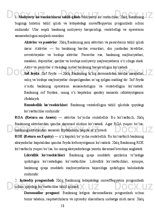 181.   Moliyaviy ko‘rsatkichlarni  tahlil  qilish   Moliyaviy ko‘rsatkichlar,  Xalq Bankining
bugungi   holatini   tahlil   qilish   va   kelajakdagi   muvaffaqiyatini   prognozlash   uchun
muhimdir.   Ular   orqali   bankning   moliyaviy   barqarorligi,   rentabelligi   va   operatsion
samaradorligini aniqlash mumkin.
Aktivlar va passivlar : Xalq Bankining jami aktivlari va passivlarini tahlil qilish
zarur.   Aktivlar   —   bu   bankning   barcha   resurslari,   shu   jumladan   kreditlar,
investitsiyalar   va   boshqa   aktivlar.   Passivlar   esa,   bankning   majburiyatlari,
masalan, depozitlar, qarzlar va boshqa moliyaviy majburiyatlarni o‘z ichiga oladi.
Aktiv va passivlar o‘rtasidagi nisbat bankning barqarorligini ko‘rsatadi.
Sof   foyda :   Sof   foyda   —   Xalq   Bankining   to‘liq   daromadidan   barcha   xarajatlar,
soliq va boshqa majburiyatlar chiqarilgandan so‘ng qolgan mablag‘dir. Sof foyda
o‘sishi   bankning   operatsion   samaradorligini   va   rentabelligini   ko‘rsatadi.
Bankning   sof   foydasi,   uning   o‘z   kapitalini   qanday   samarali   ishlatayotganini
ifodalaydi.
Rentabellik   ko‘rsatkichlari :   Bankning   rentabelligini   tahlil   qilishda   quyidagi
ko‘rsatkichlar muhimdir:
ROA   (Return   on   Assets)   —   aktivlar   bo‘yicha   rentabellik.   Bu   ko‘rsatkich,   Xalq
Bankining   aktivlaridan   qancha   daromad   olishini   ko‘rsatadi.   Agar   ROA   yuqori   bo‘lsa,
bankning aktivlaridan samarali foydalanishi haqida so‘z boradi.
ROE (Return on Equity)  — o‘z kapitali bo‘yicha rentabellik. Bu ko‘rsatkich bankning
aksiyadorlar kapitalidan qancha foyda keltirayotganini ko‘rsatadi. Xalq Bankining ROE
ko‘rsatkichi yuqori bo‘lsa, bu uning aksiyadorlariga yaxshi daromad berishini anglatadi.
Likvidlik   ko‘rsatkichlari :   Bankning   qisqa   muddatli   qarzlarini   to‘lashga
qodirligini   ko‘rsatadigan   ko‘rsatkichlar.   Likvidlik   ko‘rsatkichlari,   ayniqsa,
bankning   qisqa   muddatli   majburiyatlarini   bajarishga   qodirligini   baholashda
muhimdir.
2.   Iqtisodiy   prognozlash   Xalq   Bankining   kelajakdagi   muvaffaqiyatini   prognozlash
uchun quyidagi ko‘rsatkichlar tahlil qilinadi:
Daromadlar   prognozi :   Bankning   kelgusi   daromadlarini   prognozlash   uchun
bozor talabini, raqobatchilarni va iqtisodiy sharoitlarni inobatga olish zarur. Xalq 