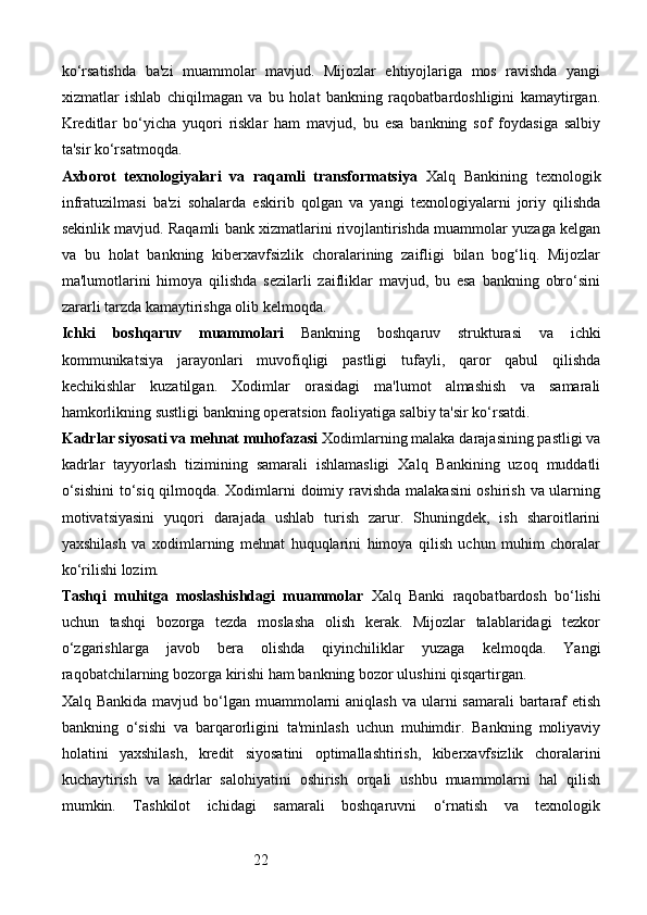 22ko‘rsatishda   ba'zi   muammolar   mavjud.   Mijozlar   ehtiyojlariga   mos   ravishda   yangi
xizmatlar   ishlab   chiqilmagan   va   bu   holat   bankning   raqobatbardoshligini   kamaytirgan.
Kreditlar   bo‘yicha   yuqori   risklar   ham   mavjud,   bu   esa   bankning   sof   foydasiga   salbiy
ta'sir ko‘rsatmoqda.
Axborot   texnologiyalari   va   raqamli   transformatsiya   Xalq   Bankining   texnologik
infratuzilmasi   ba'zi   sohalarda   eskirib   qolgan   va   yangi   texnologiyalarni   joriy   qilishda
sekinlik mavjud. Raqamli bank xizmatlarini rivojlantirishda muammolar yuzaga kelgan
va   bu   holat   bankning   kiberxavfsizlik   choralarining   zaifligi   bilan   bog‘liq.   Mijozlar
ma'lumotlarini   himoya   qilishda   sezilarli   zaifliklar   mavjud,   bu   esa   bankning   obro‘sini
zararli tarzda kamaytirishga olib kelmoqda.
Ichki   boshqaruv   muammolari   Bankning   boshqaruv   strukturasi   va   ichki
kommunikatsiya   jarayonlari   muvofiqligi   pastligi   tufayli,   qaror   qabul   qilishda
kechikishlar   kuzatilgan.   Xodimlar   orasidagi   ma'lumot   almashish   va   samarali
hamkorlikning sustligi bankning operatsion faoliyatiga salbiy ta'sir ko‘rsatdi.
Kadrlar siyosati va mehnat muhofazasi   Xodimlarning malaka darajasining pastligi va
kadrlar   tayyorlash   tizimining   samarali   ishlamasligi   Xalq   Bankining   uzoq   muddatli
o‘sishini  to‘siq qilmoqda. Xodimlarni doimiy ravishda malakasini oshirish va ularning
motivatsiyasini   yuqori   darajada   ushlab   turish   zarur.   Shuningdek,   ish   sharoitlarini
yaxshilash   va   xodimlarning   mehnat   huquqlarini   himoya   qilish   uchun   muhim   choralar
ko‘rilishi lozim.
Tashqi   muhitga   moslashishdagi   muammolar   Xalq   Banki   raqobatbardosh   bo‘lishi
uchun   tashqi   bozorga   tezda   moslasha   olish   kerak.   Mijozlar   talablaridagi   tezkor
o‘zgarishlarga   javob   bera   olishda   qiyinchiliklar   yuzaga   kelmoqda.   Yangi
raqobatchilarning bozorga kirishi ham bankning bozor ulushini qisqartirgan.
Xalq Bankida  mavjud bo‘lgan muammolarni  aniqlash va  ularni  samarali  bartaraf  etish
bankning   o‘sishi   va   barqarorligini   ta'minlash   uchun   muhimdir.   Bankning   moliyaviy
holatini   yaxshilash,   kredit   siyosatini   optimallashtirish,   kiberxavfsizlik   choralarini
kuchaytirish   va   kadrlar   salohiyatini   oshirish   orqali   ushbu   muammolarni   hal   qilish
mumkin.   Tashkilot   ichidagi   samarali   boshqaruvni   o‘rnatish   va   texnologik
