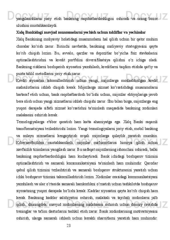 23yangilanishlarni   joriy   etish   bankning   raqobatbardoshligini   oshiradi   va   uning   bozor
ulushini mustahkamlaydi.
Xalq Bankidagi mavjud muammolarni yechish uchun takliflar va yechimlar
Xalq   Bankining   moliyaviy   holatidagi   muammolarni   hal   qilish   uchun   bir   qator   muhim
choralar   ko‘rish   zarur.   Birinchi   navbatda,   bankning   moliyaviy   strategiyasini   qayta
ko‘rib   chiqish   lozim.   Bu,   avvalo,   qarzlar   va   depozitlar   bo‘yicha   foiz   stavkalarini
optimallashtirishni   va   kredit   portfelini   diversifikatsiya   qilishni   o‘z   ichiga   oladi.
Bankning risklarni boshqarish siyosatini yaxshilash, kreditlarni taqdim etishda qat'iy va
puxta tahlil metodlarini joriy etish zarur.
Kredit   siyosatini   takomillashtirish   uchun   yangi,   mijozlarga   moslashtirilgan   kredit
mahsulotlarini   ishlab   chiqish   kerak.   Mijozlarga   xizmat   ko‘rsatishdagi   muammolarni
bartaraf   etish   uchun,   bank   raqobatbardosh   bo‘lishi   uchun,   mijozlar   ehtiyojlariga   javob
bera olish uchun yangi xizmatlarni ishlab chiqishi zarur. Shu bilan birga, mijozlarga eng
yuqori   darajada   sifatli   xizmat   ko‘rsatishni   ta'minlash   maqsadida   bankning   xodimlari
malakasini oshirish kerak.
Texnologiyalarga   e'tibor   qaratish   ham   katta   ahamiyatga   ega.   Xalq   Banki   raqamli
transformatsiyani tezlashtirishi lozim. Yangi texnologiyalarni joriy etish, mobil banking
va   onlayn   xizmatlarni   kengaytirish   orqali   mijozlarga   qulaylik   yaratish   mumkin.
Kiberxavfsizlikni   mustahkamlash,   mijozlar   ma'lumotlarini   himoya   qilish   uchun
xavfsizlik tizimlarini yangilash zarur. Bu nafaqat mijozlarning ishonchini oshiradi, balki
bankning   raqobatbardoshligini   ham   kuchaytiradi.   Bank   ichidagi   boshqaruv   tizimini
optimallashtirish   va   samarali   kommunikatsiyani   ta'minlash   ham   muhimdir.   Qarorlar
qabul   qilish   tizimini   tezlashtirish   va   samarali   boshqaruv   strukturasini   yaratish   uchun
ichki boshqaruv tizimini takomillashtirish lozim. Xodimlar orasidagi kommunikatsiyani
yaxshilash va ular o‘rtasida samarali hamkorlikni o‘rnatish uchun tashkilotda boshqaruv
siyosatining yuqori darajada bo‘lishi kerak.   Kadrlar siyosatini qayta ko‘rib chiqish ham
kerak.   Bankning   kadrlar   salohiyatini   oshirish,   malakali   va   tajribali   xodimlarni   jalb
qilish,   shuningdek,   mavjud   xodimlarning   malakasini   oshirish   uchun   doimiy   ravishda
treninglar va ta'lim dasturlarini tashkil etish zarur. Bank xodimlarining motivatsiyasini
oshirish,   ularga   samarali   ishlash   uchun   kerakli   sharoitlarni   yaratish   ham   muhimdir.