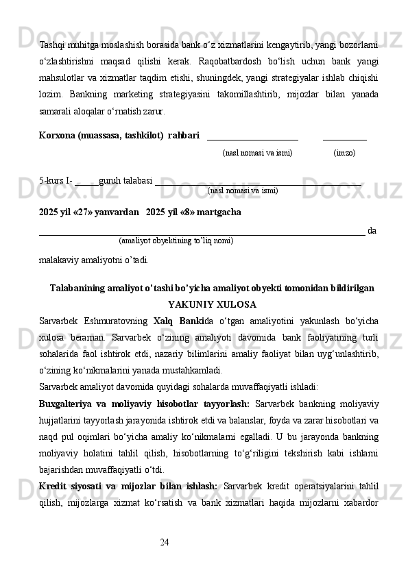 24Tashqi muhitga moslashish borasida bank o‘z xizmatlarini kengaytirib, yangi bozorlarni
o‘zlashtirishni   maqsad   qilishi   kerak.   Raqobatbardosh   bo‘lish   uchun   bank   yangi
mahsulotlar   va  xizmatlar   taqdim   etishi,  shuningdek,   yangi   strategiyalar   ishlab  chiqishi
lozim.   Bankning   marketing   strategiyasini   takomillashtirib,   mijozlar   bilan   yanada
samarali aloqalar o‘rnatish zarur.
Korxona (muassasa, tashkilot)   rahbari       ___________________          ________
                                                                              (nasl nomasi va ismi)                   (imzo)
5-kurs I- _____guruh talabasi ___________________________________________
                                                                                   (nasl nomasi va ismi)                  
                     
2025 yil «27» yanvardan   2025 yil «8» martgacha
____________________________________________________________________ da
                                       (amaliyot obyektining to’liq nomi)
malakaviy amaliyotni o’tadi.
                                                                                            
Talabanining amaliyot o’tashi bo’yicha  amaliyot obyekti tomonidan  bildirilgan
YAKUNIY  XULOSA
Sarvarbek   Eshmuratovning   Xalq   Banki da   o‘tgan   amaliyotini   yakunlash   bo‘yicha
xulosa   beraman.   Sarvarbek   o‘zining   amaliyoti   davomida   bank   faoliyatining   turli
sohalarida   faol   ishtirok   etdi,   nazariy   bilimlarini   amaliy   faoliyat   bilan   uyg‘unlashtirib,
o‘zining ko‘nikmalarini yanada mustahkamladi.
Sarvarbek amaliyot davomida quyidagi sohalarda muvaffaqiyatli ishladi:
Buxgalteriya   va   moliyaviy   hisobotlar   tayyorlash:   Sarvarbek   bankning   moliyaviy
hujjatlarini tayyorlash jarayonida ishtirok etdi va balanslar, foyda va zarar hisobotlari va
naqd   pul   oqimlari   bo‘yicha   amaliy   ko‘nikmalarni   egalladi.   U   bu   jarayonda   bankning
moliyaviy   holatini   tahlil   qilish,   hisobotlarning   to‘g‘riligini   tekshirish   kabi   ishlarni
bajarishdan muvaffaqiyatli o‘tdi.
Kredit   siyosati   va   mijozlar   bilan   ishlash:   Sarvarbek   kredit   operatsiyalarini   tahlil
qilish,   mijozlarga   xizmat   ko‘rsatish   va   bank   xizmatlari   haqida   mijozlarni   xabardor