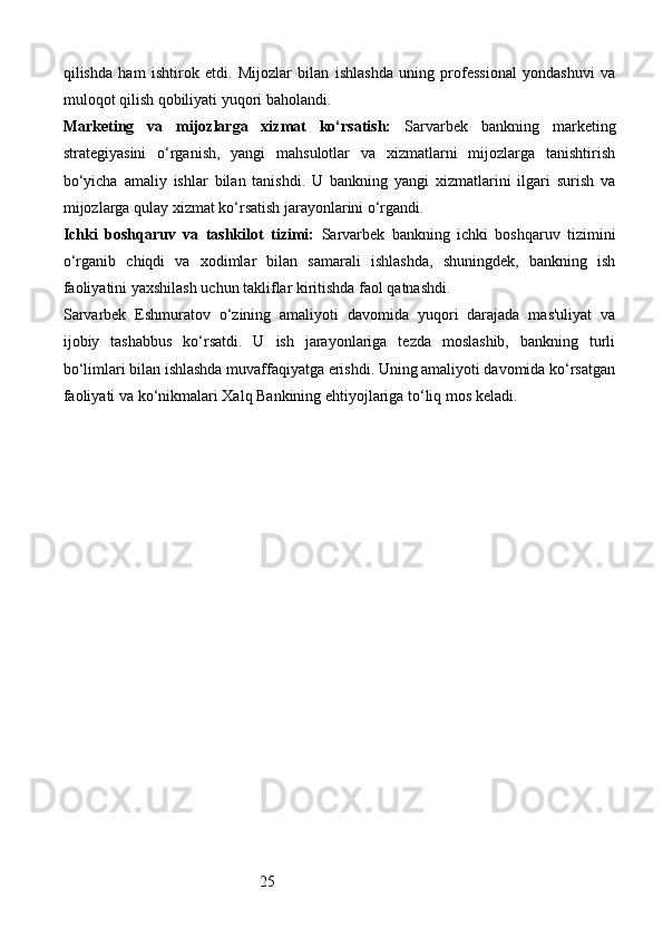 25qilishda   ham   ishtirok   etdi.   Mijozlar   bilan   ishlashda   uning   professional   yondashuvi   va
muloqot qilish qobiliyati yuqori baholandi.
Marketing   va   mijozlarga   xizmat   ko‘rsatish:   Sarvarbek   bankning   marketing
strategiyasini   o‘rganish,   yangi   mahsulotlar   va   xizmatlarni   mijozlarga   tanishtirish
bo‘yicha   amaliy   ishlar   bilan   tanishdi.   U   bankning   yangi   xizmatlarini   ilgari   surish   va
mijozlarga qulay xizmat ko‘rsatish jarayonlarini o‘rgandi.
Ichki   boshqaruv   va   tashkilot   tizimi:   Sarvarbek   bankning   ichki   boshqaruv   tizimini
o‘rganib   chiqdi   va   xodimlar   bilan   samarali   ishlashda,   shuningdek,   bankning   ish
faoliyatini yaxshilash uchun takliflar kiritishda faol qatnashdi.
Sarvarbek   Eshmuratov   o‘zining   amaliyoti   davomida   yuqori   darajada   mas'uliyat   va
ijobiy   tashabbus   ko‘rsatdi.   U   ish   jarayonlariga   tezda   moslashib,   bankning   turli
bo‘limlari bilan ishlashda muvaffaqiyatga erishdi. Uning amaliyoti davomida ko‘rsatgan
faoliyati va ko‘nikmalari Xalq Bankining ehtiyojlariga to‘liq mos keladi.