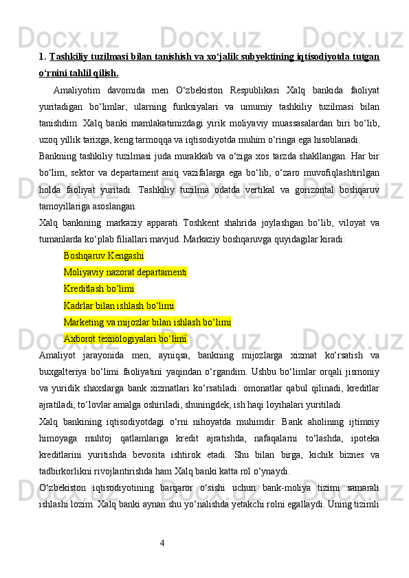 41. Тashkiliy tuzilmasi bilan tanishish va xo‘jalik subyektining iqtisodiyotda tutgan   
o‘rnini tahlil qilish    .  
Amaliyotim   davomida   men   O‘zbekiston   Respublikasi   Xalq   bankida   faoliyat
yuritadigan   bo‘limlar,   ularning   funksiyalari   va   umumiy   tashkiliy   tuzilmasi   bilan
tanishdim.   Xalq   banki   mamlakatimizdagi   yirik   moliyaviy   muassasalardan   biri   bo‘lib,
uzoq yillik tarixga, keng tarmoqqa va iqtisodiyotda muhim o‘ringa ega hisoblanadi.
Bankning tashkiliy tuzilmasi  juda murakkab va o‘ziga xos tarzda shakllangan.  Har  bir
bo‘lim,   sektor   va   departament   aniq   vazifalarga   ega   bo‘lib,   o‘zaro   muvofiqlashtirilgan
holda   faoliyat   yuritadi.   Tashkiliy   tuzilma   odatda   vertikal   va   gorizontal   boshqaruv
tamoyillariga asoslangan.
Xalq   bankining   markaziy   apparati   Toshkent   shahrida   joylashgan   bo‘lib,   viloyat   va
tumanlarda ko‘plab filiallari mavjud. Markaziy boshqaruvga quyidagilar kiradi:
Boshqaruv Kengashi
Moliyaviy nazorat departamenti
Kreditlash bo‘limi
Kadrlar bilan ishlash bo‘limi
Marketing va mijozlar bilan ishlash bo‘limi
Axborot texnologiyalari bo‘limi
Amaliyot   jarayonida   men,   ayniqsa,   bankning   mijozlarga   xizmat   ko‘rsatish   va
buxgalteriya   bo‘limi   faoliyatini   yaqindan   o‘rgandim.   Ushbu   bo‘limlar   orqali   jismoniy
va   yuridik   shaxslarga   bank   xizmatlari   ko‘rsatiladi:   omonatlar   qabul   qilinadi,   kreditlar
ajratiladi, to‘lovlar amalga oshiriladi, shuningdek, ish haqi loyihalari yuritiladi.
Xalq   bankining   iqtisodiyotdagi   o‘rni   nihoyatda   muhimdir.   Bank   aholining   ijtimoiy
himoyaga   muhtoj   qatlamlariga   kredit   ajratishda,   nafaqalarni   to‘lashda,   ipoteka
kreditlarini   yuritishda   bevosita   ishtirok   etadi.   Shu   bilan   birga,   kichik   biznes   va
tadbirkorlikni rivojlantirishda ham Xalq banki katta rol o‘ynaydi.
O‘zbekiston   iqtisodiyotining   barqaror   o‘sishi   uchun   bank-moliya   tizimi   samarali
ishlashi lozim. Xalq banki aynan shu yo‘nalishda yetakchi rolni egallaydi. Uning tizimli 