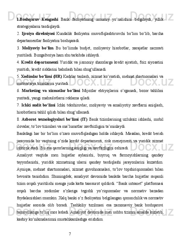 71. Boshqaruv   Kengashi   Bank   faoliyatining   umumiy   yo‘nalishini   belgilaydi,   yillik
strategiyalarni tasdiqlaydi.
2.   Ijroiya   direksiyasi   Kundalik   faoliyatni   muvofiqlashtiruvchi   bo‘lim   bo‘lib,   barcha
departamentlar faoliyatini boshqaradi.
3.   Moliyaviy   bo‘lim   Bu   bo‘limda   budjet,   moliyaviy   hisobotlar,   xarajatlar   nazorati
yuritiladi. Buxgalteriya ham shu tarkibda ishlaydi.
4.   Kredit departamenti   Yuridik va jismoniy shaxslarga kredit ajratish, foiz siyosatini
yuritish, kredit risklarini baholash bilan shug‘ullanadi.
5.  Xodimlar bo‘limi (HR)   Kadrlar tanlash, xizmat ko‘rsatish, mehnat shartnomalari va
motivatsiya tizimlarini yuritadi.
6.   Marketing   va   xizmatlar   bo‘limi   Mijozlar   ehtiyojlarini   o‘rganadi,   bozor   tahlilini
yuritadi, yangi mahsulotlarni reklama qiladi.
7.   Ichki   audit   bo‘limi   Ichki   tekshiruvlar,  moliyaviy   va  amaliyotiy   xavflarni   aniqlash,
hisobotlarni tahlil qilish bilan shug‘ullanadi.
8.   Axborot   texnologiyalari   bo‘limi   (IT)   Bank   tizimlarining   uzluksiz   ishlashi,   mobil
ilovalar, to‘lov tizimlari va ma’lumotlar xavfsizligini ta’minlaydi.
Bankdagi  har  bir  bo‘lim  o‘zaro muvofiqlashgan  holda ishlaydi. Masalan,  kredit  berish
jarayonida  bir  vaqtning o‘zida kredit  departamenti,  risk  menejmenti  va yuridik xizmat
ishtirok etadi. Bu esa qarorlarning aniqligi va xavfsizligini oshiradi.
Amaliyot   vaqtida   men   hujjatlar   aylanishi,   buyruq   va   farmoyishlarning   qanday
tayyorlanishi,   yuridik   xizmatning   ularni   qanday   tasdiqlashi   jarayonlarini   kuzatdim.
Ayniqsa,   mehnat   shartnomalari,   xizmat   guvohnomalari,   to‘lov   topshiriqnomalari   bilan
bevosita   tanishdim.   Shuningdek,   amaliyot   davomida   bankda   barcha   hujjatlar   raqamli
tizim orqali yuritilishi menga juda katta taassurot qoldirdi. “Bank intranet” platformasi
orqali   barcha   xodimlar   o‘zlariga   tegishli   yo‘riqnomalar   va   normativ   bazadan
foydalanishlari mumkin.   Xalq banki o‘z faoliyatini belgilangan qonunchilik va normativ
hujjatlar   asosida   olib   boradi.   Tashkiliy   tuzilmasi   esa   zamonaviy   bank   boshqaruvi
tamoyillariga to‘liq mos keladi. Amaliyot davomida men ushbu tizimni amalda kuzatib,
kasbiy ko‘nikmalarimni mustahkamlashga erishdim.