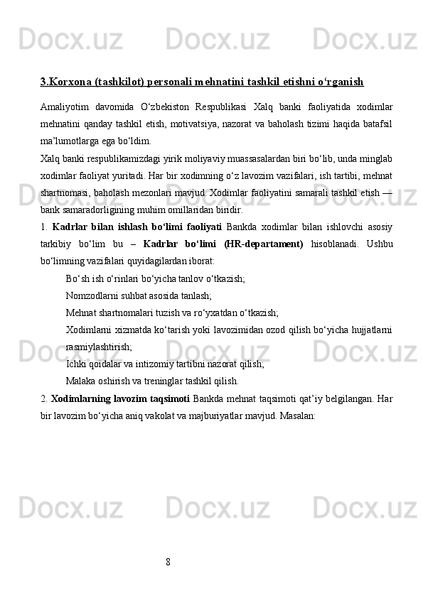 83.    Korxona (tashkilot) personali mehnatini tashkil etishni o‘rganish   
Amaliyotim   davomida   O‘zbekiston   Respublikasi   Xalq   banki   faoliyatida   xodimlar
mehnatini qanday tashkil  etish, motivatsiya, nazorat  va baholash tizimi  haqida batafsil
ma’lumotlarga ega bo‘ldim.
Xalq banki respublikamizdagi yirik moliyaviy muassasalardan biri bo‘lib, unda minglab
xodimlar faoliyat yuritadi. Har bir xodimning o‘z lavozim vazifalari, ish tartibi, mehnat
shartnomasi, baholash mezonlari mavjud. Xodimlar faoliyatini samarali tashkil etish —
bank samaradorligining muhim omillaridan biridir.
1.   Kadrlar   bilan   ishlash   bo‘limi   faoliyati   Bankda   xodimlar   bilan   ishlovchi   asosiy
tarkibiy   bo‘lim   bu   –   Kadrlar   bo‘limi   (HR-departament)   hisoblanadi.   Ushbu
bo‘limning vazifalari quyidagilardan iborat:
Bo‘sh ish o‘rinlari bo‘yicha tanlov o‘tkazish;
Nomzodlarni suhbat asosida tanlash;
Mehnat shartnomalari tuzish va ro‘yxatdan o‘tkazish;
Xodimlarni xizmatda ko‘tarish yoki lavozimidan ozod qilish bo‘yicha hujjatlarni
rasmiylashtirish;
Ichki qoidalar va intizomiy tartibni nazorat qilish;
Malaka oshirish va treninglar tashkil qilish.
2.   Xodimlarning lavozim taqsimoti   Bankda mehnat taqsimoti qat’iy belgilangan. Har
bir lavozim bo‘yicha aniq vakolat va majburiyatlar mavjud. Masalan: