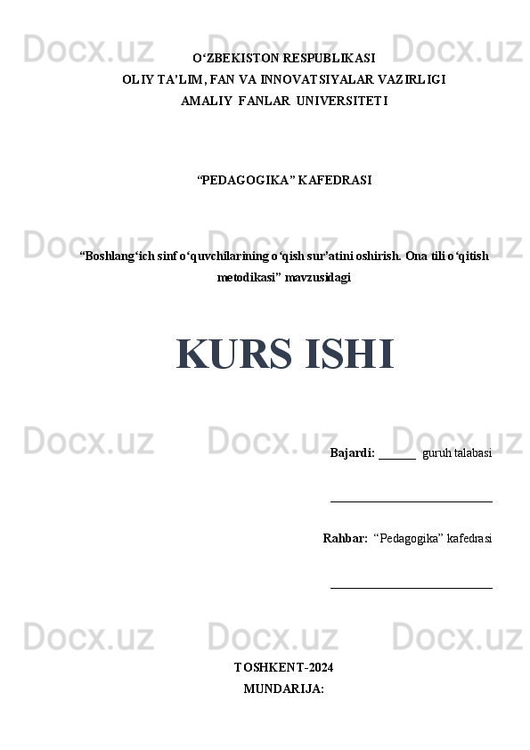 O ZBEKISTON RESPUBLIKASIʻ
OLIY TA’LIM, FAN VA INNOVATSIYALAR VAZIRLIGI
AMALIY  FANLAR  UNIVERSITETI
“PEDAGOGIKA” KAFEDRASI
 
“Boshlang ich sinf o quvchilarining o qish sur’atini oshirish. Ona tili o qitish	
ʻ ʻ ʻ ʻ
metodikasi” mavzusidagi
 
 
KURS ISHI
Bajardi:   ______  guruh talabasi 
__________________________ 
Rahbar:    “Pedagogika”   kafedrasi 
__________________________                                                                                                                                                                                          
TOSHKENT-2024
MUNDARIJA: 