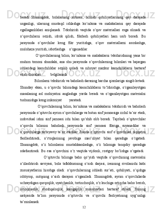 beradi.   Shuningdek,   bolalarning   xotirasi,   bililish   qobiliyatlarining   qay   darajada
usganligi,   ularning   mustaqil   ishlashga   ko nikma   va   malakalarini   qay   darajadaʻ
egallaganliklari   aniqlanadi.   Tekshirish   vaqtida   o quv   materiallari   esga   olinadi   va	
ʻ
o quvchilarni   sezish,   idrok   qilish,   fikrlash   qobiliyatlari   ham   usib   boradi.   Bu	
ʻ
jarayonda   o quvchilar   keng   fikr   yuritishga,   o quv   materiallarni   asoslashga,	
ʻ ʻ
mulohaza yuritish, isbotlashga o rganadilar.  	
ʻ
                      O quvchilarning   bilim,   ko nikma   va   malakalarni   tekshirishning   yana   bir	
ʻ ʻ
muhim   tomoni   shundaki,   ana   shu   jarayonda   o quvchilarning   bilimlari   va   bajargan	
ʻ
ishlaridagi   kamchiliklar   sezilib   qoladi   va   nihoyat   mazkur   kamchiliklarni   bartaraf
etish choralari belgilanadi.  
               Bilimlarni tekshirish va baholash darsning barcha qismlariga singib ketadi.
Shunday   ekan,   u   o quvchi   bilimidagi   kamchiliklarni   to ldirishga,   o rganilayotgan	
ʻ ʻ ʻ
masalaning   asl   mohiyatini   anglashga   yorda   beradi   va   o rganilayotgan   materialni	
ʻ
tushunishga keng imkoniyat yaratadi.  
                           O quvchilarning bilim, ko nikma va malakalarni tekshirish va baholash	
ʻ ʻ
jarayonida o qituvchi ayrim o quvchilarga va butun sinf jamoasiga izchil ta’sir etadi,
ʻ ʻ
individual   ishni   sinf   jamoasi   ishi   bilan   qo shib   olib   boradi.   Tajribali   o qituvchilar	
ʻ ʻ
o quvchi   bilimini   baholash   jarayonida   sinf   jamoasi   fikriga   suyanadilar   va	
ʻ
o quvchilarga tarbiyaviy ta’sir etadilar. Bunda o qituvchi sinf o quvchilari diqqatini
ʻ ʻ ʻ
faollashtiradi,   o rtoqlarining   javobiga   mas’uliyat   bilan   qarashga   o rgatadi.	
ʻ ʻ
Shuningdek,   o z   bilimlarini   mustahkamlashga,   o z   bilimiga   tanqidiy   qarashga	
ʻ ʻ
odatlantiradi.   Bu   esa   o quvchini   o z   vaqtida   vijdonli,   rostguy   bo lishga   o rgatadi.  	
ʻ ʻ ʻ ʻ
                          O qituvchi   bilimga   baho   qo yish   vaqtida   o quvchining   materialni	
ʻ ʻ ʻ
o zlashtirish   saviyasi,   bola   tafakkurining   o sish   darjasi,   zenining   rivolanishi   kabi	
ʻ ʻ
xususiyatlarini   hisobga   oladi:   o quvchilarning   ishlash   sur’ati,   qobiliyati,   o qishga	
ʻ ʻ
ishtiyoqi,   nutqning   o sish   darajasi   o rganiladi.   Shuningdek,   ayrim   o quvchilarda	
ʻ ʻ ʻ
uchraydigan qurqoqlik, uyatchanlik, tortinchoqlik, o z kuchiga ortiqcha baho berish,	
ʻ
ishonmaslik,   shoshqaloqlik,   kamgaplik   xususiyatlari   bartaraf   etiladi.   Buning
natijasida   ta’lim   jarayonida   o qituvchi   va   o quvchi   faoliyatining   uyg unligi	
ʻ ʻ ʻ
ta’minlanadi.
12 