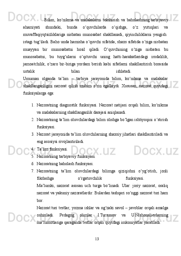                         Bilim,   ko nikma   va   malakalarni   tekshirish   va   baholashningʻ   tarbiyaviy
ahamiyati   shundaki,   bunda   o quvchilarda   o qishga,   o z   yutuqlari   va	
ʻ ʻ ʻ
muvaffaqiyqtsizliklariga   nisbatan   munosabat   shakllanadi,   qiyinchiliklarni   yengish  
istagi tug iladi. Baho unda hamisha o quvchi sifatida, shaxs sifatida o ziga nisbatan	
ʻ ʻ ʻ
muayyan   bir   munosabatni   hosil   qiladi.   O quvchining   o ziga   nisbatan   bu	
ʻ ʻ
munosabatni,   bu   tuyg ularni   o qituvchi   uning   hatti-harakatlaridagi   irodalilik,	
ʻ ʻ
jamoatchilik,  o zaro  bir-biriga  yordam   berish   kabi   sifatlarni   shakllantirish   borasida	
ʻ
ustalik   bilan   ishlatadi.  
Umuman   olganda   ta’lim   –   tarbiya   jarayonida   bilim,   ko nikma   va   malakalar	
ʻ
shakllanganligini   nazorat   qilish   muhim   o rin   egallaydi.  	
ʻ Xususan,   nazorat   quyidagi
funksiyalarga ega: 
1. Nazoratning   diagnostik   funksiyasi.   Nazorat   natijasi   orqali   bilim,   ko nikma	
ʻ
va malakalarning shakllanganlik darajasi aniqlanadi. 
2. Nazoratning ta’lim oluvchilardagi bilim olishga bo lgan ishtiyoqini o stirish	
ʻ ʻ
funksiyasi. 
3. Nazorat jarayonida ta’lim oluvchilarning shaxsiy jihatlari shakllantiriladi va
eng asosiysi rivojlantiriladi. 
4. Ta’lim funksiyasi. 
5. Nazoratning tarbiyaviy funksiyasi. 
6. Nazoratning baholash funksiyasi. 
7. Nazoratning   ta’lim   oluvchilardagi   bilimga   qiziqishni   o yg otish,   jonli	
ʻ ʻ
fikrlashga   o rgatuvchilik   funksiyasi.  	
ʻ
Ma’lumki,   nazorat   asosan   uch   turga   bo linadi.   Ular:   joriy   nazorat,   oraliq	
ʻ
nazorat va yakuniy nazoratlardir. Bulardan tashqari so nggi nazorat turi ham	
ʻ
bor.  
Nazorat   turi   testlar ,   yozma   ishlar   va   og ʻ zaki   savol   –   javoblar   orqali   amalga
oshiriladi .   Pedagog   olimlar   I.Tursunov   va   U.Nishonalievlarning
ma’lumotlariga qaraganda testlar orqali quyidagi imkoniyatlar yaratiladi: 
13 