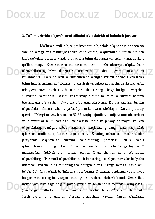 2. Ta’lim tizimida o quvchilarni bilimini o zlashtirishiniʻ ʻ   baholash   jarayoni 
                        Ma’lumki   turli   o quv   predmetlarni   o qitishda   o quv   dasturlaridan   va	
ʻ ʻ ʻ
fanning   o ziga   xos   xususiyatlaridan   kelib   chiqib,   o quvchilar   bilimiga   turlicha	
ʻ ʻ
talab qo yiladi. Hozirgi kunda o quvchilar bilim darajasini yangidan-yangi usullari	
ʻ ʻ
qo llanilmoqda.  	
ʻ Kuzatishlarda   shu   narsa   ma’lum   bo ldiki,   aksariyat   o qituvchilar	ʻ ʻ
o quvchilarning   bilim   darajasini   baholashda   kopgina   qiyinchiliklarga   duch	
ʻ
kelishmoqda.   Ko p   hollarda   o quvchilarning   o tilgan   mavzu   bo yicha   egallagan	
ʻ ʻ ʻ ʻ
bilim hamda mehnat ko nikmalarini aniqlash va baholash eskicha usullarda, ya’ni	
ʻ
oddiygina   savol-javob   tarzida   olib   borilishi   ulardagi   fanga   bo lgan   qiziqishni	
ʻ
susaytirib   qo ymoqda.   Darsni   strukturaviy   tuzilishiga   ko ra,   o qituvchi   hamma	
ʻ ʻ ʻ
bosqichlarni   o z   vaqti,   me’yyorida   o tib   ulgurishi   kerak.   Bu   esa   sinfdagi   barcha
ʻ ʻ
o quvchilar   bilimini   baholashga   bo lgan   imkoniyatni   cheklaydi.   Darsning   asosiy	
ʻ ʻ
qismi – “Yangi mavzu bayoni”ga 30-35 daqiqa ajratiladi, natijada mustahkamlash
va   o quvchilar   bilim   darajasini   baholashga   uncha   ko p   vaqt   qolmaydi.   Bu   esa	
ʻ ʻ
o quvchilarga   berilgan   saboq   natijalarini   aniqlashning   yangi,   kam   vaqt   talab	
ʻ
qiladigan   usullarni   qo llashni   taqazo   etadi.   Shuning   uchun   biz   mashg ulotlar	
ʻ ʻ
jarayonida   o quvchilar   bilimini   baholashning   qo yidagi   usulini   taklif	
ʻ ʻ
qilmoqchimiz.   Buning   uchun   o quvchilar   orasida   ”Siz   necha   ballga   loyiqsiz?”	
ʻ
mavzusidagi   didaktik   o yin   tashkil   etiladi.   O yin   shartiga   ko ra,   o qituvchi	
ʻ ʻ ʻ ʻ
o quvchilarga “Hurmatli o quvchilar, hozir har biringiz o tilgan mavzular bo yicha	
ʻ ʻ ʻ ʻ
ikkitadan   savlolni   o ng   tomoningizda   o tirgan   o rtog ingizga   berasiz.   Savollarni	
ʻ ʻ ʻ ʻ
to g ri, lo nda va o rinli bo lishiga e’tibor bering. O yinimiz qoidasiga ko ra, savol	
ʻ ʻ ʻ ʻ ʻ ʻ ʻ
bergan   kishi   o rtog ini   yozgan   ishini,   ya’ni   javobini   tekshirib   boradi.   Sizlar   ikki	
ʻ ʻ
imkoniyat:   savollarga   to g ri   javob   yozish   va   tekshirishda   uchtadan   ortiq   asosli	
ʻ ʻ
(izohlangan) hatto kamchiliklarni aniqlash orqali baholanasiz” 1
, - deb tushuntiradi.
(Izoh   oxirgi   o ng   qatorda   o tirgan   o quvchilar   keyingi   darsda   o rinlarini	
ʻ ʻ ʻ ʻ
15 