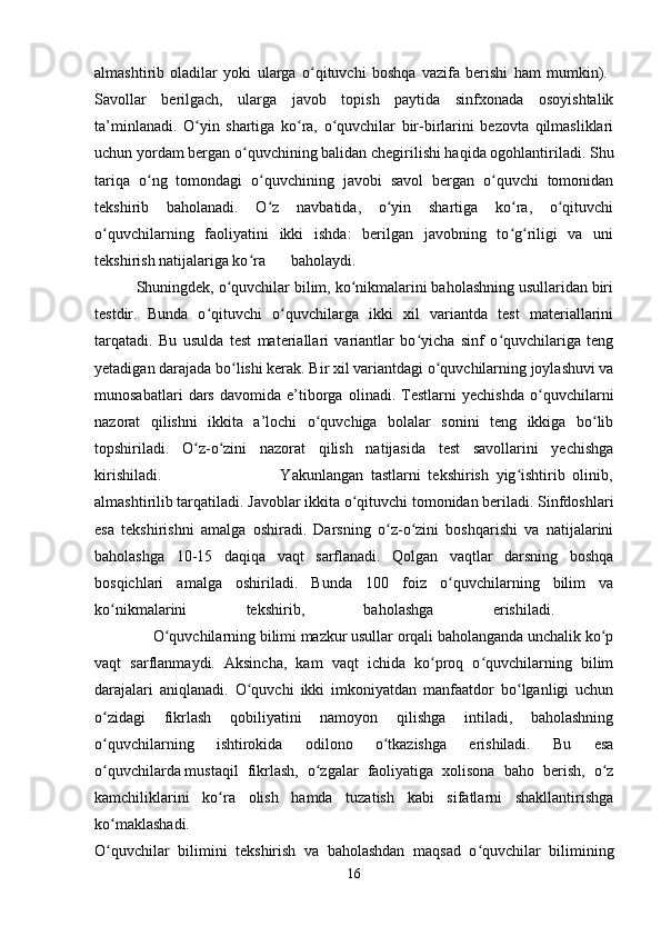 almashtirib   oladilar   yoki   ularga   o qituvchi   boshqa   vazifa   berishi   ham   mumkin).  ʻ
Savollar   berilgach,   ularga   javob   topish   paytida   sinfxonada   osoyishtalik
ta’minlanadi.   O yin   shartiga   ko ra,   o quvchilar   bir-birlarini   bezovta   qilmasliklari	
ʻ ʻ ʻ
uchun yordam bergan o quvchining balidan chegirilishi haqida ogohlantiriladi. Shu	
ʻ
tariqa   o ng   tomondagi   o quvchining   javobi   savol   bergan   o quvchi   tomonidan	
ʻ ʻ ʻ
tekshirib   baholanadi.   O z   navbatida,   o yin   shartiga   ko ra,   o qituvchi	
ʻ ʻ ʻ ʻ
o quvchilarning   faoliyatini   ikki   ishda:   berilgan   javobning   to g riligi   va   uni	
ʻ ʻ ʻ
tekshirish natijalariga ko ra	
ʻ baholaydi.  
          Shuningdek, o quvchilar bilim, ko nikmalarini baholashning usullaridan biri	
ʻ ʻ
testdir.   Bunda   o qituvchi   o quvchilarga   ikki   xil   variantda   test   materiallarini	
ʻ ʻ
tarqatadi.   Bu   usulda   test   materiallari   variantlar   bo yicha   sinf   o quvchilariga   teng	
ʻ ʻ
yetadigan darajada bo lishi kerak. Bir xil variantdagi o quvchilarning joylashuvi va	
ʻ ʻ
munosabatlari   dars   davomida   e’tiborga   olinadi.   Testlarni   yechishda   o quvchilarni	
ʻ
nazorat   qilishni   ikkita   a’lochi   o quvchiga   bolalar   sonini   teng   ikkiga   bo lib	
ʻ ʻ
topshiriladi.   O z-o zini   nazorat   qilish   natijasida   test   savollarini   yechishga	
ʻ ʻ
kirishiladi.                                 Yakunlangan   tastlarni   tekshirish   yig ishtirib   olinib,	
ʻ
almashtirilib tarqatiladi. Javoblar ikkita o qituvchi tomonidan beriladi. Sinfdoshlari	
ʻ
esa   tekshirishni   amalga   oshiradi.   Darsning   o z-o zini   boshqarishi   va   natijalarini	
ʻ ʻ
baholashga   10-15   daqiqa   vaqt   sarflanadi.   Qolgan   vaqtlar   darsning   boshqa
bosqichlari   amalga   oshiriladi.   Bunda   100   foiz   o quvchilarning   bilim   va	
ʻ
ko nikmalarini   tekshirib,   baholashga   erishiladi.  	
ʻ
               O quvchilarning bilimi mazkur usullar orqali baholanganda unchalik ko p	
ʻ ʻ
vaqt   sarflanmaydi.   Aksincha,   kam   vaqt   ichida   ko proq   o quvchilarning   bilim	
ʻ ʻ
darajalari   aniqlanadi.   O quvchi   ikki   imkoniyatdan   manfaatdor   bo lganligi   uchun	
ʻ ʻ
o zidagi   fikrlash   qobiliyatini   namoyon   qilishga   intiladi,   baholashning	
ʻ
o quvchilarning   ishtirokida   odilono   o tkazishga   erishiladi.   Bu   esa
ʻ ʻ
o quvchilarda
ʻ   mustaqil   fikrlash,   o zgalar   faoliyatiga   xolisona   baho   berish,   o z	ʻ ʻ
kamchiliklarini   ko ra   olish   hamda   tuzatish   kabi   sifatlarni   shakllantirishga	
ʻ
ko maklashadi.  	
ʻ
O quvchilar   bilimini   tekshirish   va   baholashdan   maqsad   o quvchilar   bilimining
ʻ ʻ
16 