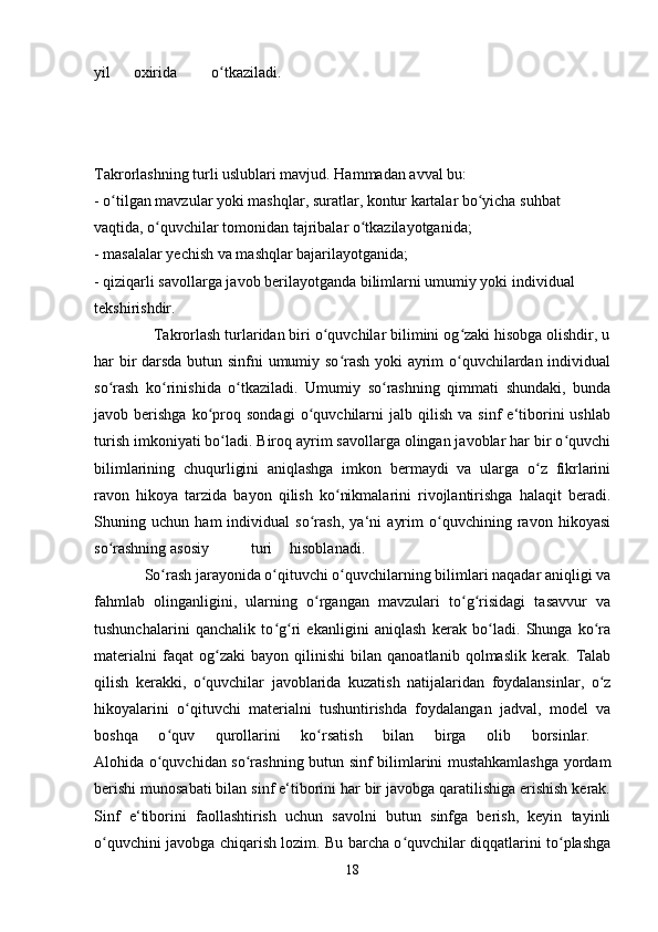 yil oxirida o tkaziladi.  ʻ
Takrorlashning turli uslublari mavjud. Hammadan avval bu: 
- o tilgan mavzular yoki mashqlar, suratlar, kontur kartalar bo yicha suhbat 	
ʻ ʻ
vaqtida, o quvchilar tomonidan tajribalar o tkazilayotganida; 	
ʻ ʻ
- masalalar yechish va mashqlar bajarilayotganida; 
- qiziqarli savollarga javob berilayotganda bilimlarni umumiy yoki individual 
tekshirishdir. 
              Takrorlash turlaridan biri o quvchilar bilimini og zaki hisobga olishdir, u	
ʻ ʻ
har bir darsda butun sinfni umumiy so rash yoki ayrim o quvchilardan individual	
ʻ ʻ
so rash   ko rinishida   o tkaziladi.   Umumiy   so rashning   qimmati   shundaki,   bunda	
ʻ ʻ ʻ ʻ
javob  berishga   ko proq   sondagi   o quvchilarni   jalb  qilish   va   sinf   e‘tiborini   ushlab	
ʻ ʻ
turish imkoniyati bo ladi. Biroq ayrim savollarga olingan javoblar har bir o quvchi	
ʻ ʻ
bilimlarining   chuqurligini   aniqlashga   imkon   bermaydi   va   ularga   o z   fikrlarini	
ʻ
ravon   hikoya   tarzida   bayon   qilish   ko nikmalarini   rivojlantirishga   halaqit   beradi.	
ʻ
Shuning   uchun   ham   individual   so rash,   ya‘ni   ayrim   o quvchining   ravon   hikoyasi	
ʻ ʻ
so rashning asosiy	
ʻ turi hisoblanadi.  
             So rash jarayonida o qituvchi o quvchilarning bilimlari naqadar aniqligi va	
ʻ ʻ ʻ
fahmlab   olinganligini,   ularning   o rgangan   mavzulari   to g risidagi   tasavvur   va	
ʻ ʻ ʻ
tushunchalarini   qanchalik   to g ri   ekanligini   aniqlash   kerak   bo ladi.   Shunga   ko ra	
ʻ ʻ ʻ ʻ
materialni   faqat   og zaki   bayon   qilinishi   bilan   qanoatlanib   qolmaslik   kerak.   Talab	
ʻ
qilish   kerakki,   o quvchilar   javoblarida   kuzatish   natijalaridan   foydalansinlar,   o z	
ʻ ʻ
hikoyalarini   o qituvchi   materialni   tushuntirishda   foydalangan   jadval,   model   va	
ʻ
boshqa   o quv   qurollarini   ko rsatish   bilan   birga   olib   borsinlar.  	
ʻ ʻ
Alohida o quvchidan so rashning butun sinf bilimlarini mustahkamlashga yordam
ʻ ʻ
berishi munosabati bilan sinf e‘tiborini har bir javobga qaratilishiga erishish kerak.
Sinf   e‘tiborini   faollashtirish   uchun   savolni   butun   sinfga   berish,   keyin   tayinli
o quvchini javobga chiqarish lozim. Bu barcha o quvchilar diqqatlarini to plashga	
ʻ ʻ ʻ
18 