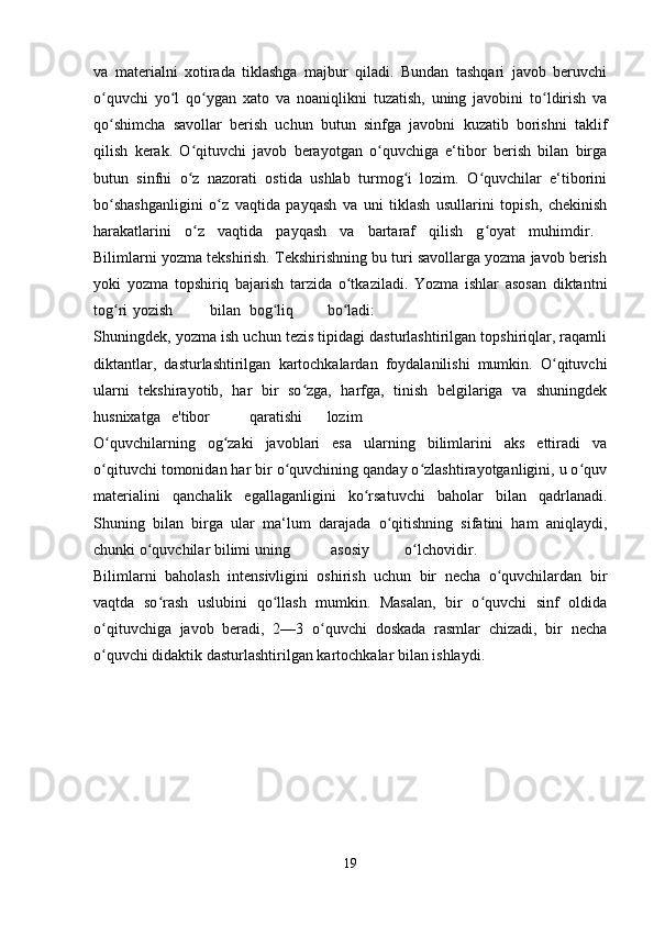 va   materialni   xotirada   tiklashga   majbur   qiladi.   Bundan   tashqari   javob   beruvchi
o quvchi   yo l   qo ygan   xato   va   noaniqlikni   tuzatish,   uning   javobini   to ldirish   vaʻ ʻ ʻ ʻ
qo shimcha   savollar   berish   uchun   butun   sinfga   javobni   kuzatib   borishni   taklif
ʻ
qilish   kerak.   O qituvchi   javob   berayotgan   o quvchiga   e‘tibor   berish   bilan   birga	
ʻ ʻ
butun   sinfni   o z   nazorati   ostida   ushlab   turmog i   lozim.   O quvchilar   e‘tiborini
ʻ ʻ ʻ
bo shashganligini   o z   vaqtida   payqash   va   uni   tiklash   usullarini   topish,   chekinish	
ʻ ʻ
harakatlarini   o z   vaqtida   payqash   va   bartaraf   qilish   g oyat   muhimdir.  	
ʻ ʻ
Bilimlarni yozma tekshirish. Tekshirishning bu turi savollarga yozma javob berish
yoki   yozma   topshiriq   bajarish   tarzida   o tkaziladi.   Yozma   ishlar   asosan   diktantni	
ʻ
tog ri	
ʻ yozish bilan bog liq	ʻ bo ladi:  	ʻ
Shuningdek, yozma ish uchun tezis tipidagi dasturlashtirilgan topshiriqlar, raqamli
diktantlar,   dasturlashtirilgan   kartochkalardan   foydalanilishi   mumkin.   O qituvchi	
ʻ
ularni   tekshirayotib,   har   bir   so zga,   harfga,   tinish   belgilariga   va   shuningdek	
ʻ
husnixatga e'tibor qaratishi lozim  
O quvchilarning   og zaki   javoblari   esa   ularning   bilimlarini   aks   ettiradi   va	
ʻ ʻ
o qituvchi tomonidan har bir o quvchining qanday o zlashtirayotganligini, u o quv
ʻ ʻ ʻ ʻ
materialini   qanchalik   egallaganligini   ko rsatuvchi   baholar   bilan   qadrlanadi.	
ʻ
Shuning   bilan   birga   ular   ma‘lum   darajada   o qitishning   sifatini   ham   aniqlaydi,	
ʻ
chunki o quvchilar bilimi uning	
ʻ  asosiy o lchovidir.  	ʻ
Bilimlarni   baholash   intensivligini   oshirish   uchun   bir   necha   o quvchilardan   bir	
ʻ
vaqtda   so rash   uslubini   qo llash   mumkin.   Masalan,   bir   o quvchi   sinf   oldida	
ʻ ʻ ʻ
o qituvchiga   javob   beradi,   2—3   o quvchi   doskada   rasmlar   chizadi,   bir   necha	
ʻ ʻ
o quvchi didaktik dasturlashtirilgan kartochkalar bilan ishlaydi. 
ʻ
19 