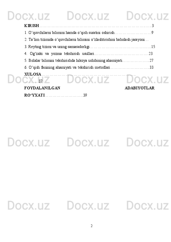 KIRISH ……………………………………………………………………..…..3
1. O quvchilarni bilimini hamda o qish suratini oshirish………….……………9ʻ ʻ
2. Ta’lim tizimida o quvchilarni bilimini o zlashtirishini	
ʻ ʻ   baholash   jarayoni.... 
3. Reyting tizimi va uning   samaradorligi…………….…………………….…...15 
4.   Og zaki   va   yozma   tekshirish   usullari……………….………………….23  	
ʻ
5. Bolalar bilimini tekshirishda hikoya uslubining ahamiyati………………...27 
6. O qish fanining ahamiyati va tekshirish metodlari………………….……..33  	
ʻ
XULOSA ……………………………………………………………..
………..37  
FOYDALANILGAN   ADABIYOTLAR
RO YXATI
ʻ ………………………..39 
2 