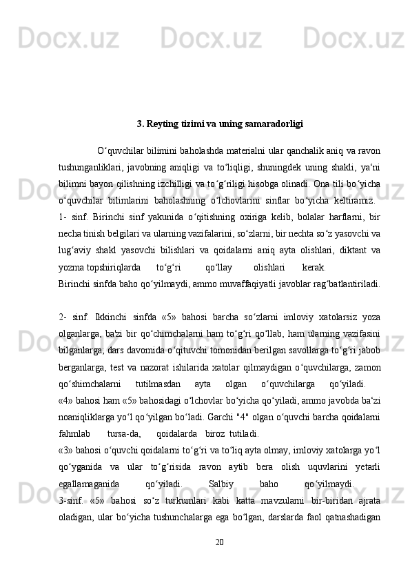 3. Reyting tizimi va uning   samaradorligi
                         O quvchilar bilimini baholashda materialni ular qanchalik aniq va ravonʻ
tushunganliklari,   javobning   aniqligi   va   to liqligi,   shuningdek   uning   shakli,   ya‘ni	
ʻ
bilimni bayon qilishning izchilligi va to g riligi hisobga olinadi. Ona tili bo yicha	
ʻ ʻ ʻ
o quvchilar   bilimlarini   baholashning   o lchovlarini   sinflar   bo yicha   keltiramiz.  	
ʻ ʻ ʻ
1-   sinf.   Birinchi   sinf   yakunida   o qitishning   oxiriga   kelib,   bolalar   harflarni,   bir	
ʻ
necha tinish belgilari va ularning vazifalarini, so zlarni, bir nechta so z yasovchi va	
ʻ ʻ
lug aviy   shakl   yasovchi   bilishlari   va   qoidalarni   aniq   ayta   olishlari,   diktant   va	
ʻ
yozma topshiriqlarda to g ri	
ʻ ʻ qo llay	ʻ olishlari kerak.  
Birinchi sinfda baho qo yilmaydi, ammo muvaffaqiyatli javoblar rag batlantiriladi.	
ʻ ʻ
2-   sinf.   Ikkinchi   sinfda   «5»   bahosi   barcha   so zlarni   imloviy   xatolarsiz   yoza	
ʻ
olganlarga, ba'zi  bir qo chimchalarni ham  to g ri  qo llab, ham  ularning vazifasini	
ʻ ʻ ʻ ʻ
bilganlarga; dars davomida o qituvchi tomonidan berilgan savollarga to g ri jabob	
ʻ ʻ ʻ
berganlarga,   test   va   nazorat   ishilarida   xatolar   qilmaydigan   o quvchilarga,   zamon	
ʻ
qo shimchalarni   tutilmasdan   ayta   olgan   o quvchilarga   qo yiladi.  	
ʻ ʻ ʻ
«4» bahosi ham «5» bahosidagi o lchovlar bo yicha qo yiladi, ammo javobda ba‘zi	
ʻ ʻ ʻ
noaniqliklarga yo l qo yilgan bo ladi. Garchi "4" olgan o quvchi barcha qoidalarni	
ʻ ʻ ʻ ʻ
fahmlab tursa-da, qoidalarda biroz tutiladi.  
«3» bahosi o quvchi qoidalarni to g ri va to liq ayta olmay, imloviy xatolarga yo l	
ʻ ʻ ʻ ʻ ʻ
qo yganida   va   ular   to g risida   ravon   aytib   bera   olish   uquvlarini   yetarli	
ʻ ʻ ʻ
egallamaganida   qo yiladi.   Salbiy   baho   qo yilmaydi.  	
ʻ ʻ
3-sinf.   «5»   bahosi   so z   turkumlari   kabi   katta   mavzularni   bir-biridan   ajrata
ʻ
oladigan,   ular   bo yicha   tushunchalarga   ega   bo lgan,   darslarda   faol   qatnashadigan	
ʻ ʻ
20 